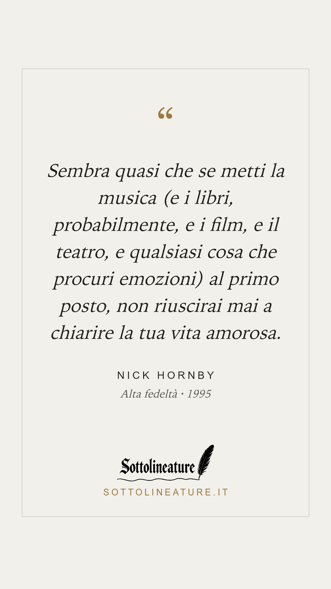 «Sembra quasi che se metti la musica (e i libri, probabilmente, e i film, e il teatro, e qualsiasi cosa che procuri emozioni) al primo posto, non riuscirai mai a chiarire la tua vita amorosa.» — Nick Hornby, Alta fedeltà (1995). Grafica Sottolineature, versione chiara.