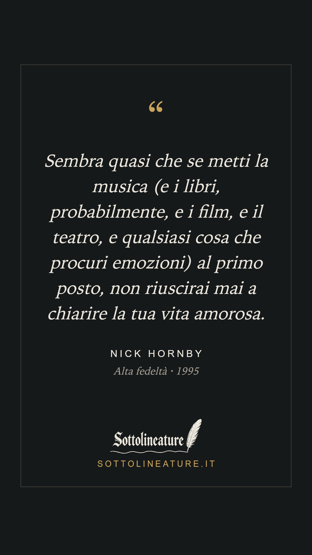 «Sembra quasi che se metti la musica (e i libri, probabilmente, e i film, e il teatro, e qualsiasi cosa che procuri emozioni) al primo posto, non riuscirai mai a chiarire la tua vita amorosa.» — Nick Hornby, Alta fedeltà (1995). Grafica Sottolineature, versione scura.