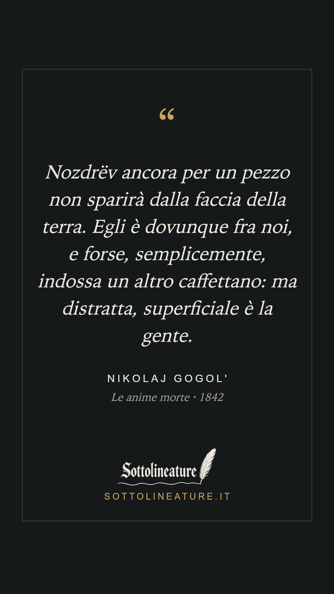 «Nozdrëv ancora per un pezzo non sparirà dalla faccia della terra. Egli è dovunque fra noi, e forse, semplicemente, indossa un altro caffettano: ma distratta, superficiale è la gente.» — Nikolaj Gogol', Le anime morte (1842). Grafica Sottolineature, versione scura.