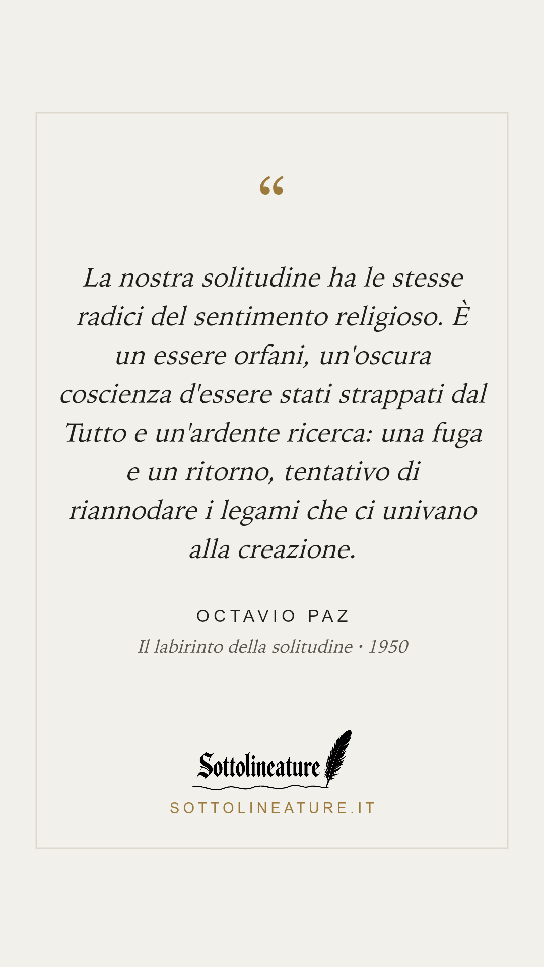 «La nostra solitudine ha le stesse radici del sentimento religioso. È un essere orfani, un'oscura coscienza d'essere stati strappati dal Tutto e un'ardente ricerca: una fuga e un ritorno, tentativo di riannodare i legami che ci univano alla creazione.» — Octavio Paz, Il labirinto della solitudine (1950). Grafica Sottolineature, versione chiara.