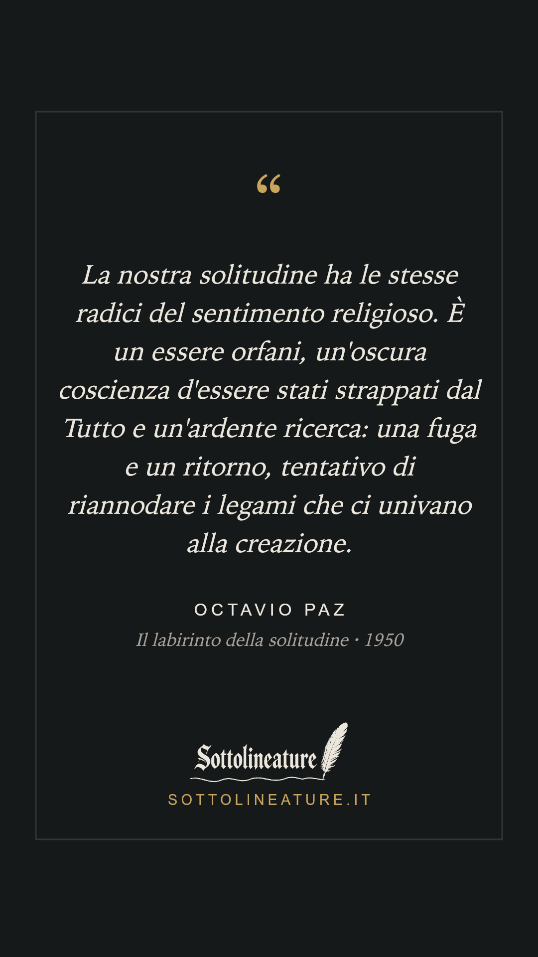 «La nostra solitudine ha le stesse radici del sentimento religioso. È un essere orfani, un'oscura coscienza d'essere stati strappati dal Tutto e un'ardente ricerca: una fuga e un ritorno, tentativo di riannodare i legami che ci univano alla creazione.» — Octavio Paz, Il labirinto della solitudine (1950). Grafica Sottolineature, versione scura.