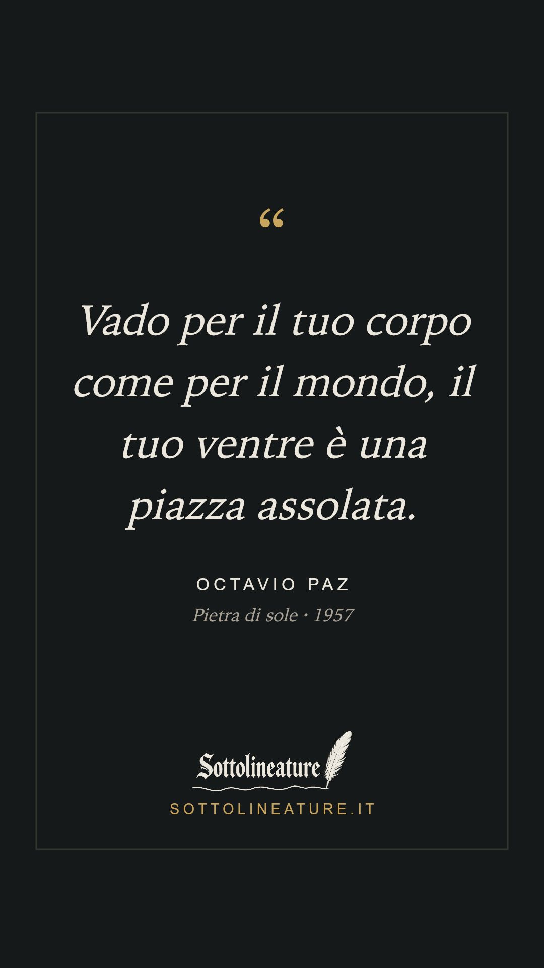 «Vado per il tuo corpo come per il mondo, il tuo ventre è una piazza assolata.» — Octavio Paz, Pietra di sole (1957). Grafica Sottolineature, versione scura.