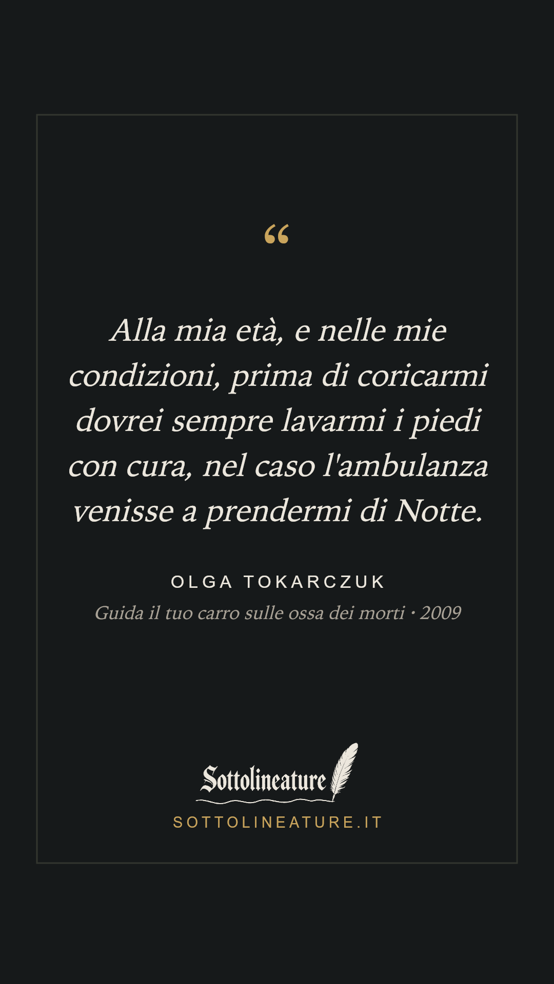 «Alla mia età, e nelle mie condizioni, prima di coricarmi dovrei sempre lavarmi i piedi con cura, nel caso l'ambulanza venisse a prendermi di Notte.» — Olga Tokarczuk, Guida il tuo carro sulle ossa dei morti (2009). Grafica Sottolineature, versione scura.