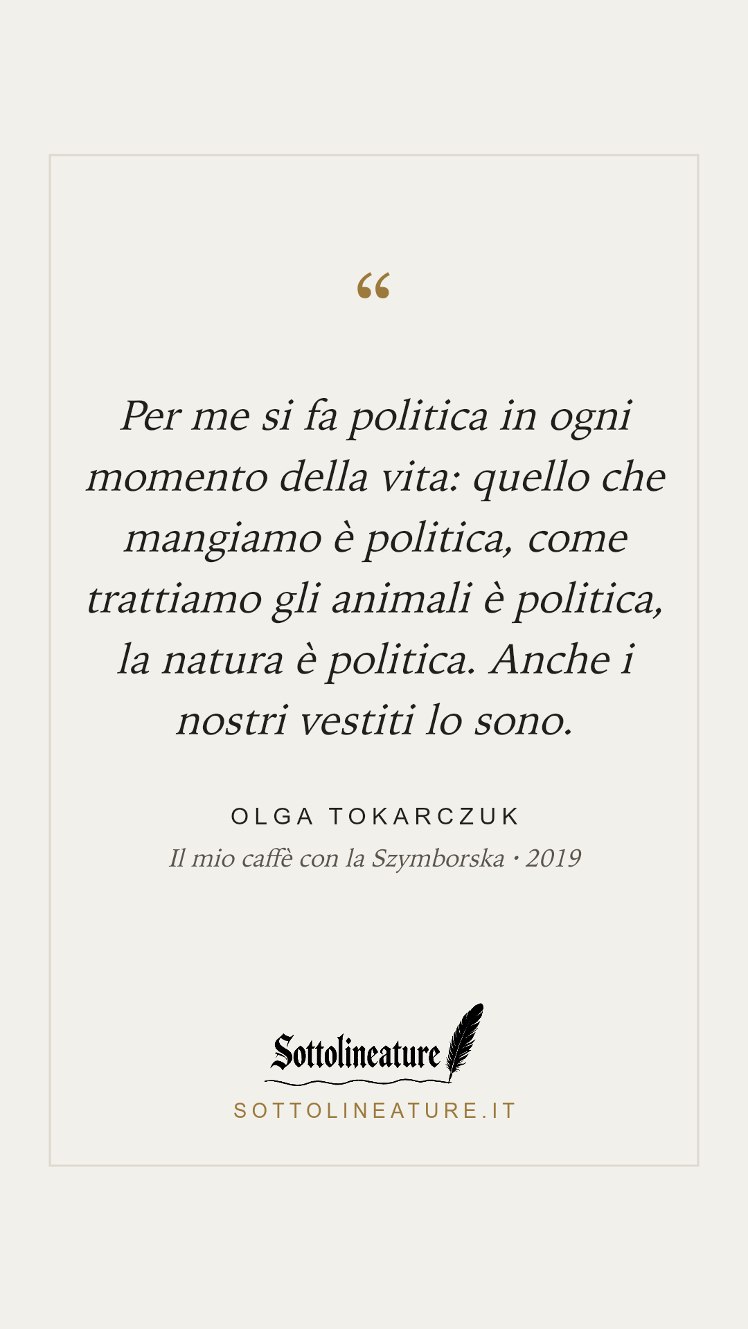 «Per me si fa politica in ogni momento della vita: quello che mangiamo è politica, come trattiamo gli animali è politica, la natura è politica. Anche i nostri vestiti lo sono.» — Olga Tokarczuk, Il mio caffè con la Szymborska (2019). Grafica Sottolineature, versione chiara.