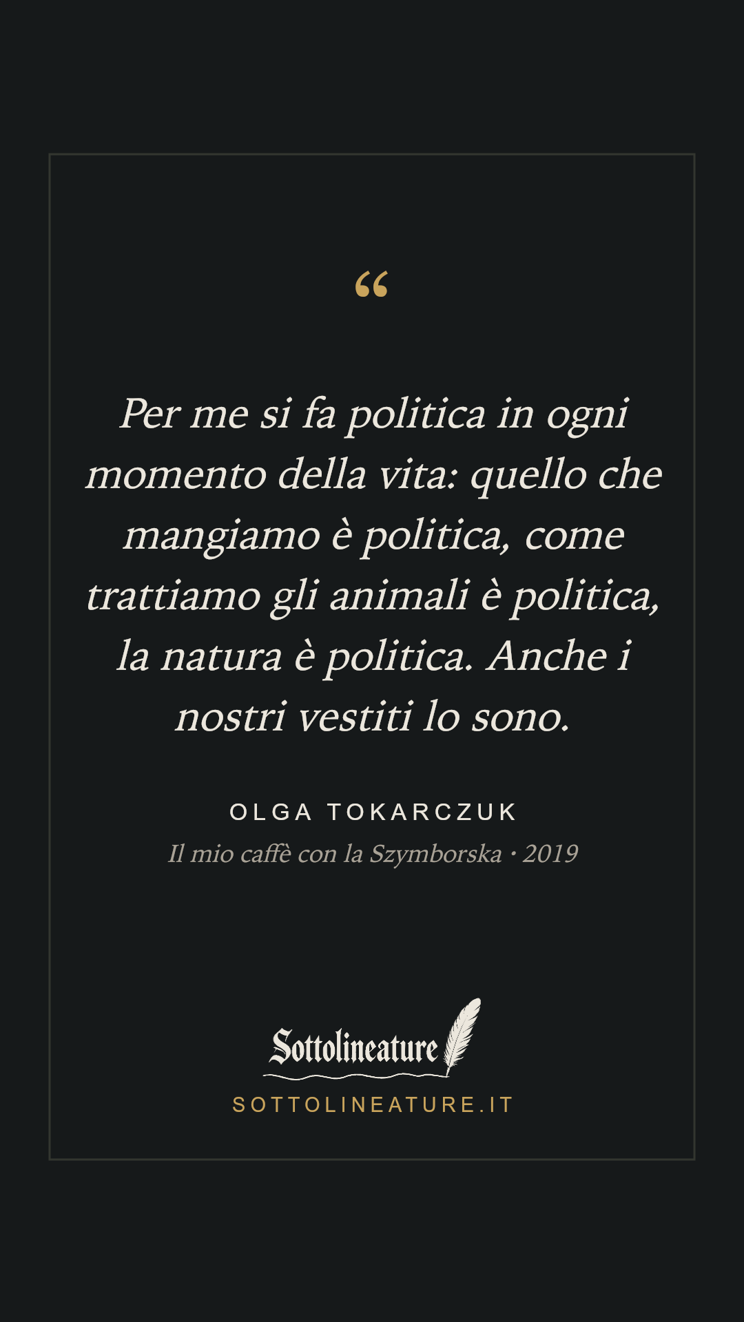 «Per me si fa politica in ogni momento della vita: quello che mangiamo è politica, come trattiamo gli animali è politica, la natura è politica. Anche i nostri vestiti lo sono.» — Olga Tokarczuk, Il mio caffè con la Szymborska (2019). Grafica Sottolineature, versione scura.