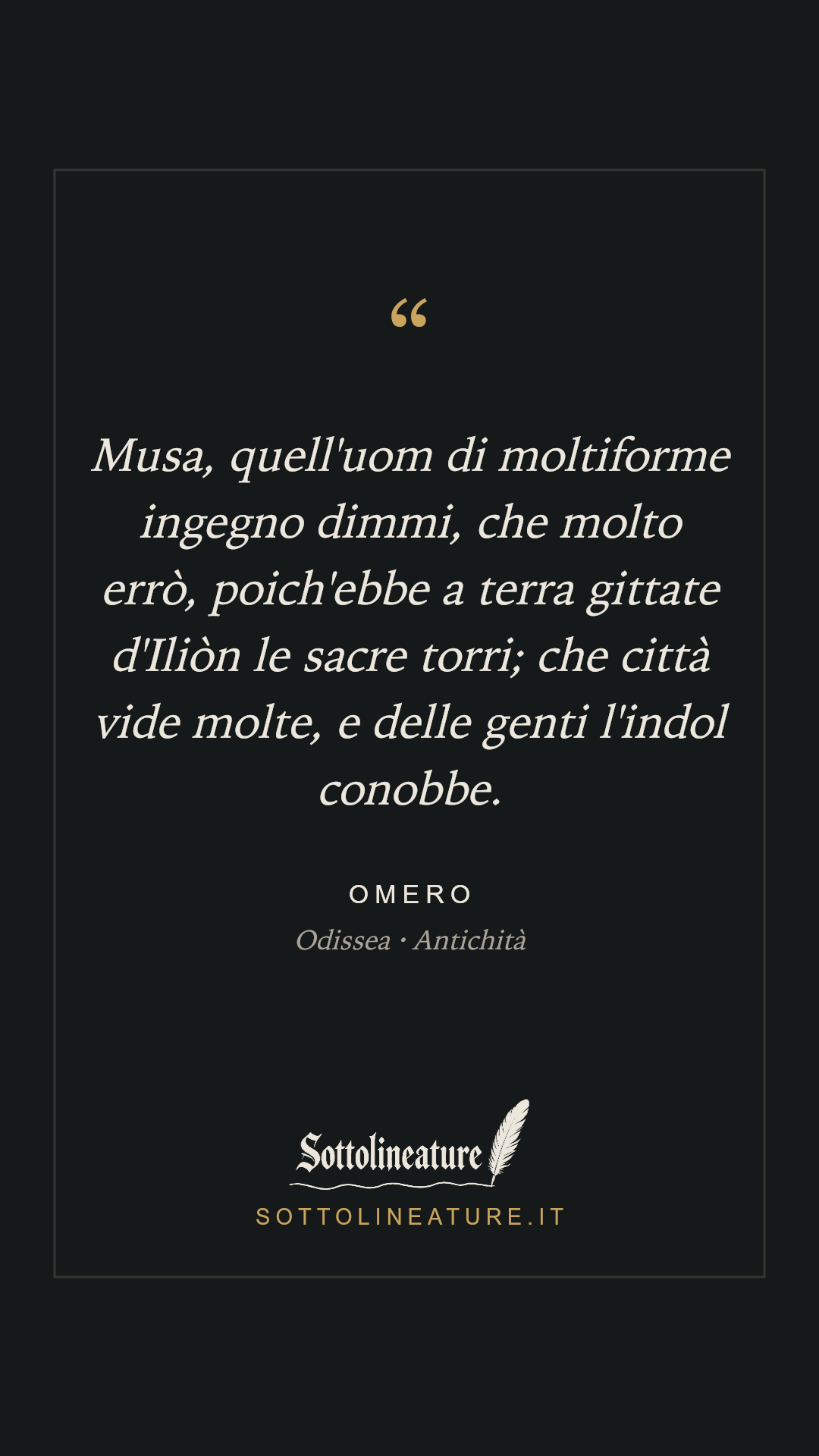 «Musa, quell'uom di moltiforme ingegno dimmi, che molto errò, poich'ebbe a terra gittate d'Iliòn le sacre torri; che città vide molte, e delle genti l'indol conobbe.» — Omero, Odissea (Antichità). Grafica Sottolineature, versione scura.