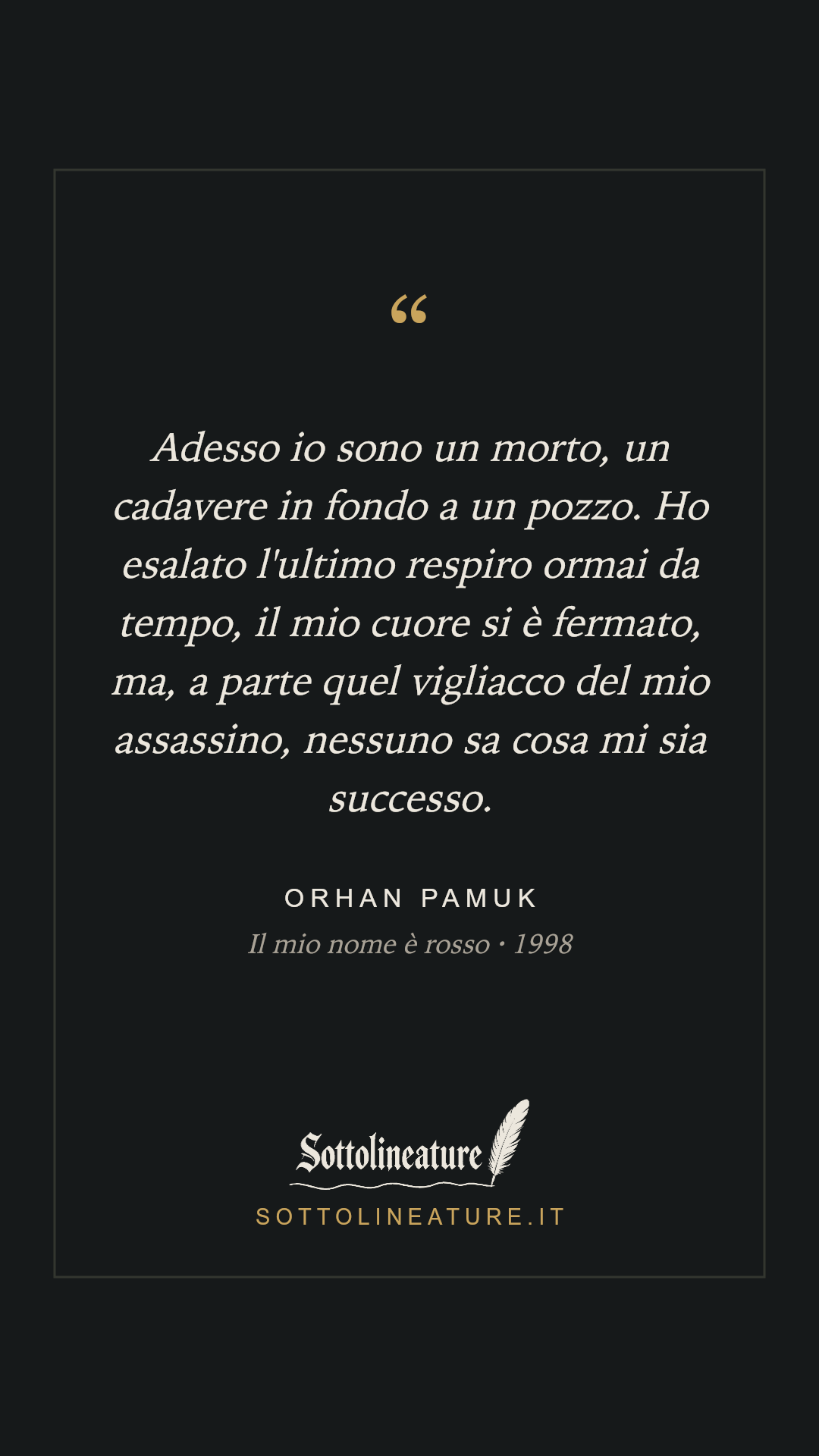 «Adesso io sono un morto, un cadavere in fondo a un pozzo. Ho esalato l'ultimo respiro ormai da tempo, il mio cuore si è fermato, ma, a parte quel vigliacco del mio assassino, nessuno sa cosa mi sia successo.» — Orhan Pamuk, Il mio nome è rosso (1998). Grafica Sottolineature, versione scura.