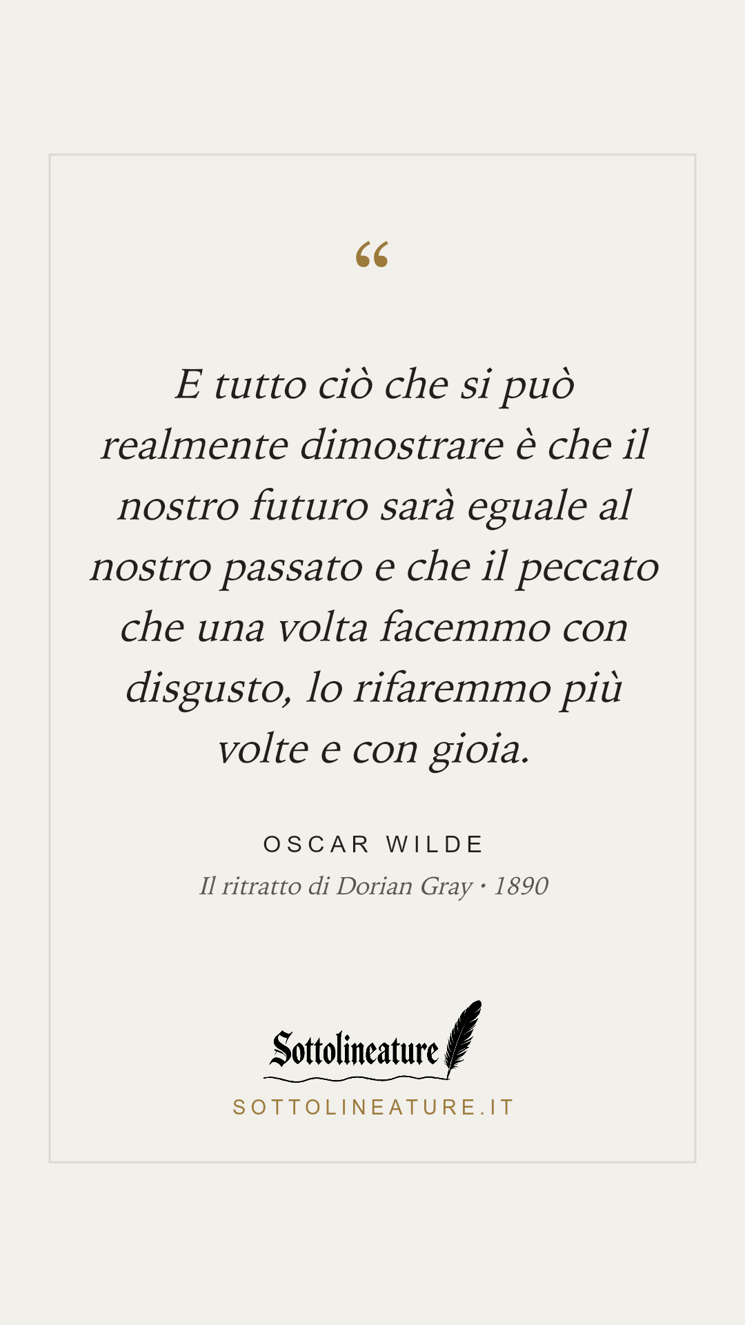 «E tutto ciò che si può realmente dimostrare è che il nostro futuro sarà eguale al nostro passato e che il peccato che una volta facemmo con disgusto, lo rifaremmo più volte e con gioia.» — Oscar Wilde, Il ritratto di Dorian Gray (1890). Grafica Sottolineature, versione chiara.