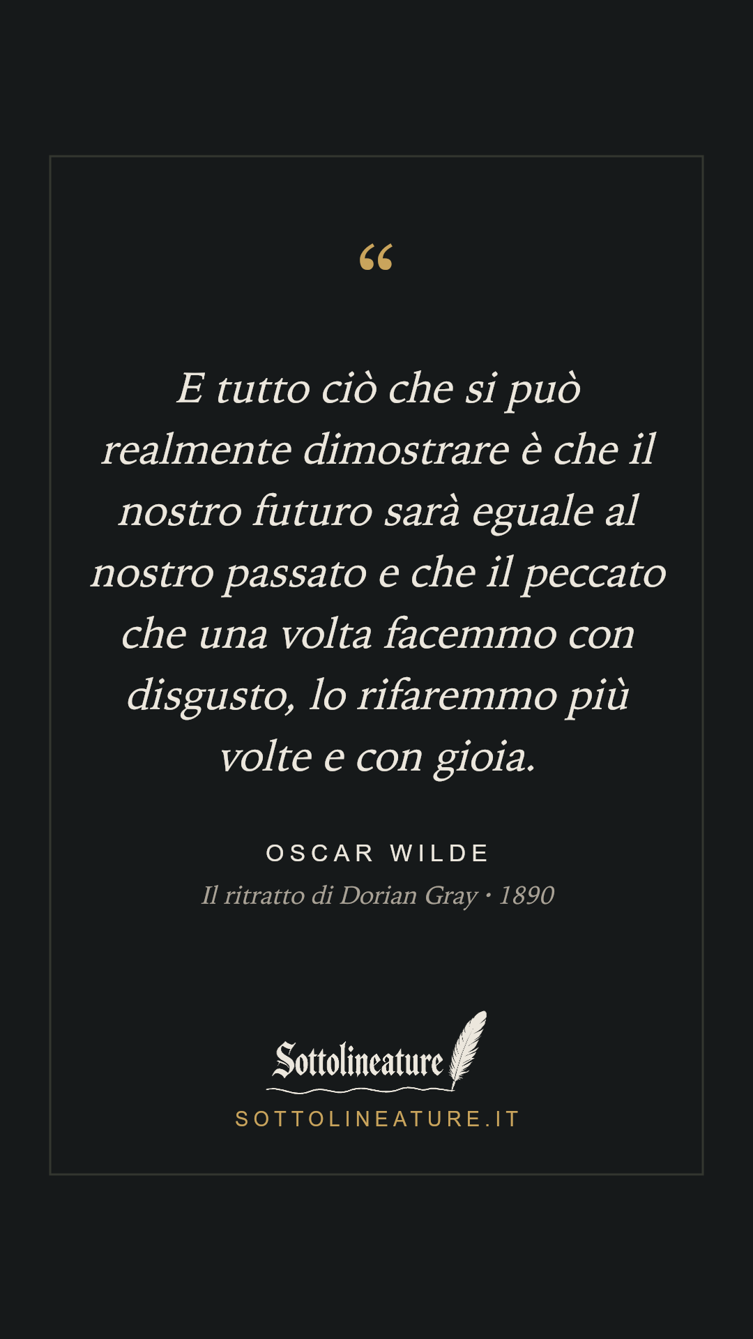 «E tutto ciò che si può realmente dimostrare è che il nostro futuro sarà eguale al nostro passato e che il peccato che una volta facemmo con disgusto, lo rifaremmo più volte e con gioia.» — Oscar Wilde, Il ritratto di Dorian Gray (1890). Grafica Sottolineature, versione scura.