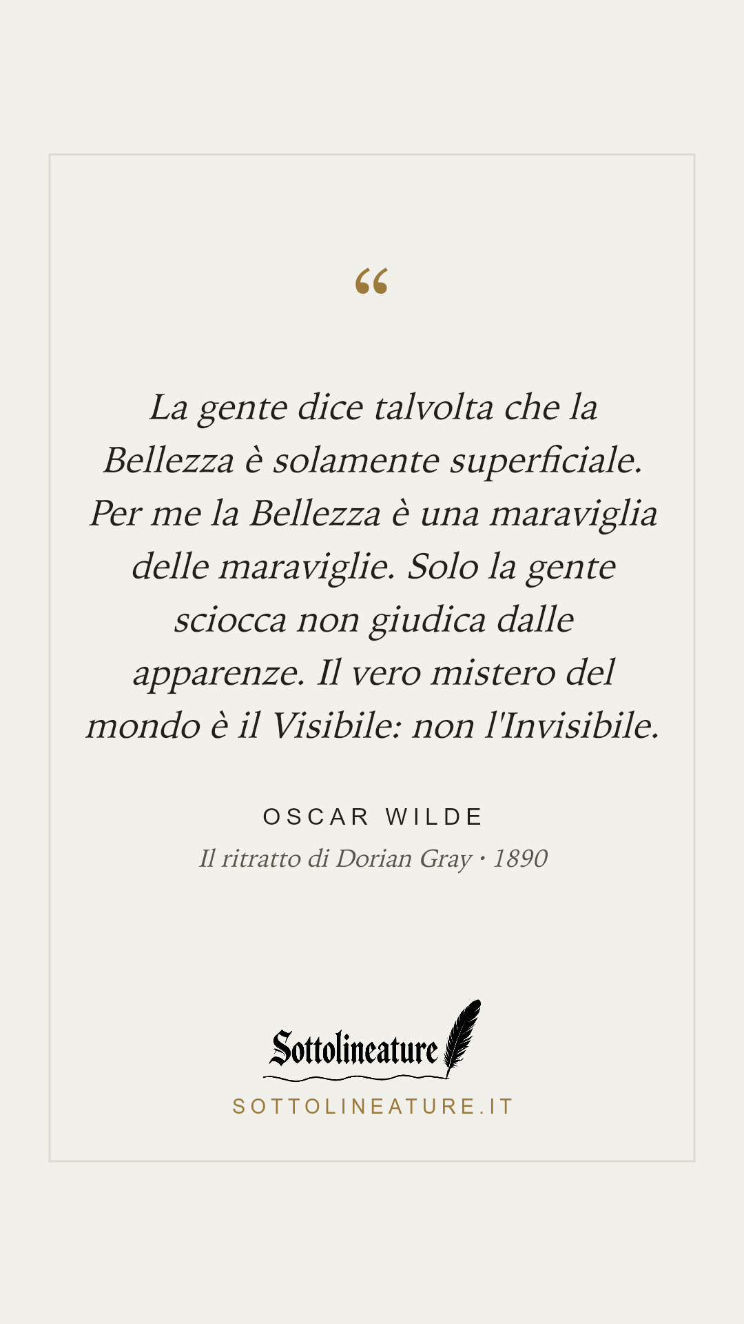 «La gente dice talvolta che la Bellezza è solamente superficiale. Per me la Bellezza è una maraviglia delle maraviglie. Solo la gente sciocca non giudica dalle apparenze. Il vero mistero del mondo è il Visibile: non l'Invisibile.» — Oscar Wilde, Il ritratto di Dorian Gray (1890). Grafica Sottolineature, versione chiara.