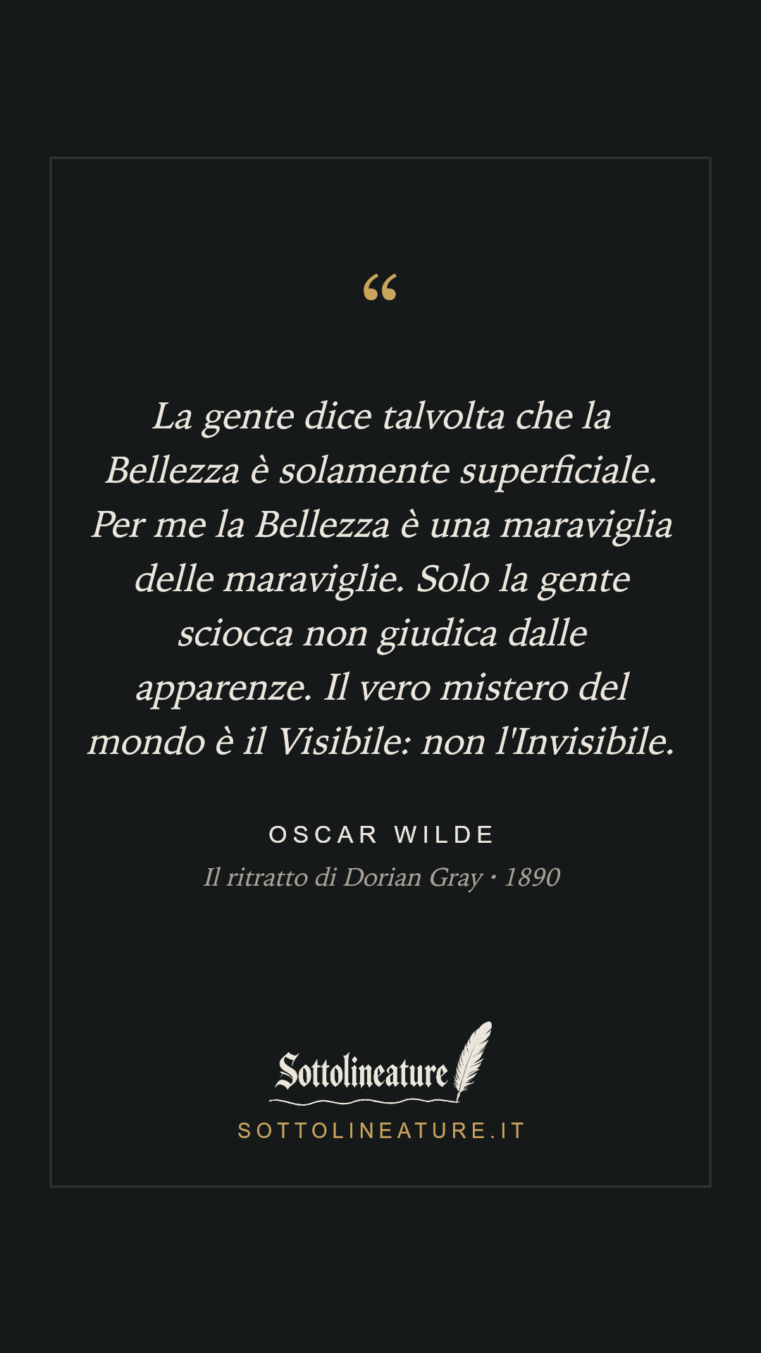 «La gente dice talvolta che la Bellezza è solamente superficiale. Per me la Bellezza è una maraviglia delle maraviglie. Solo la gente sciocca non giudica dalle apparenze. Il vero mistero del mondo è il Visibile: non l'Invisibile.» — Oscar Wilde, Il ritratto di Dorian Gray (1890). Grafica Sottolineature, versione scura.