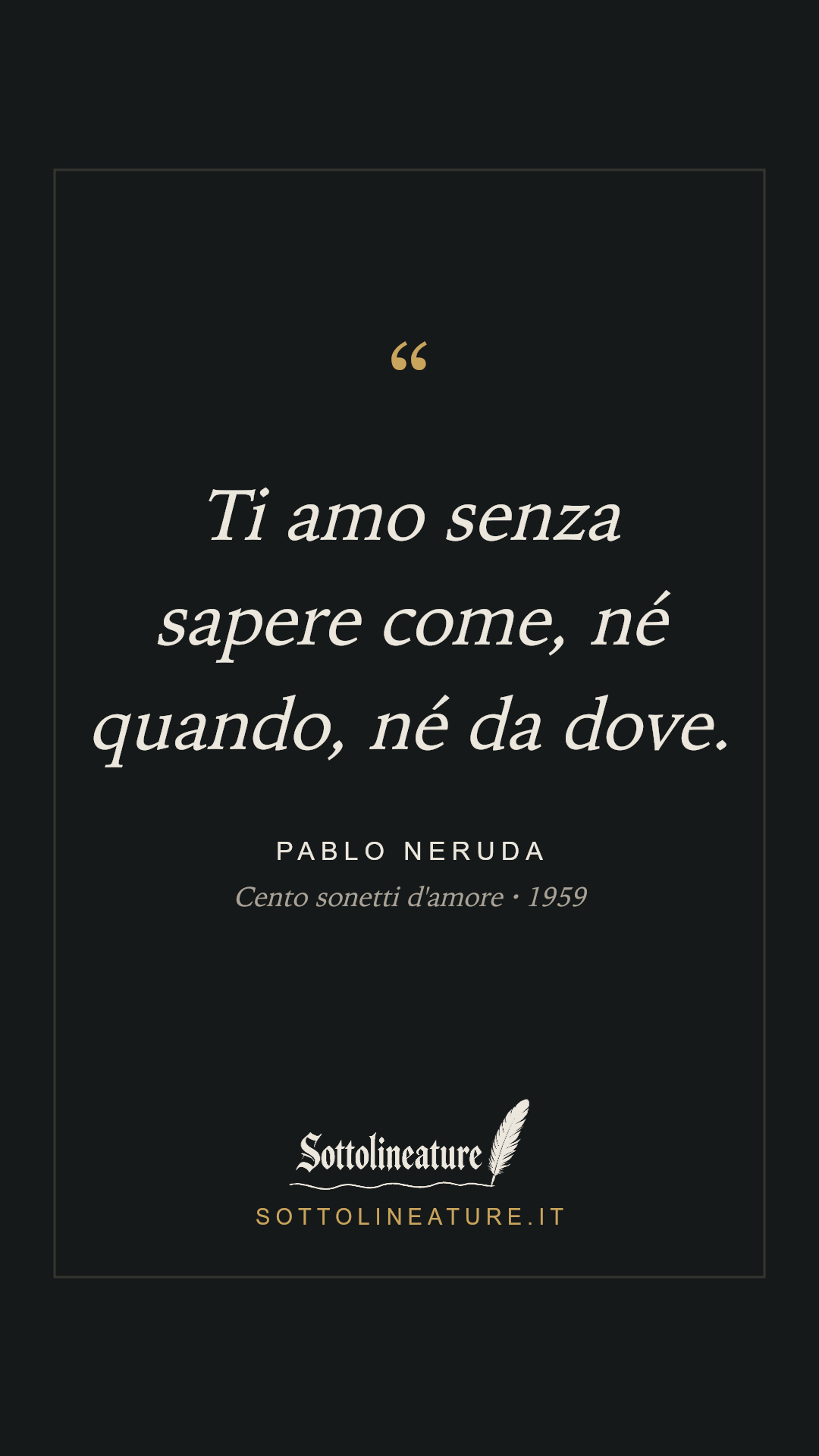«Ti amo senza sapere come, né quando, né da dove.» — Pablo Neruda, Cento sonetti d'amore (1959). Grafica Sottolineature, versione scura.