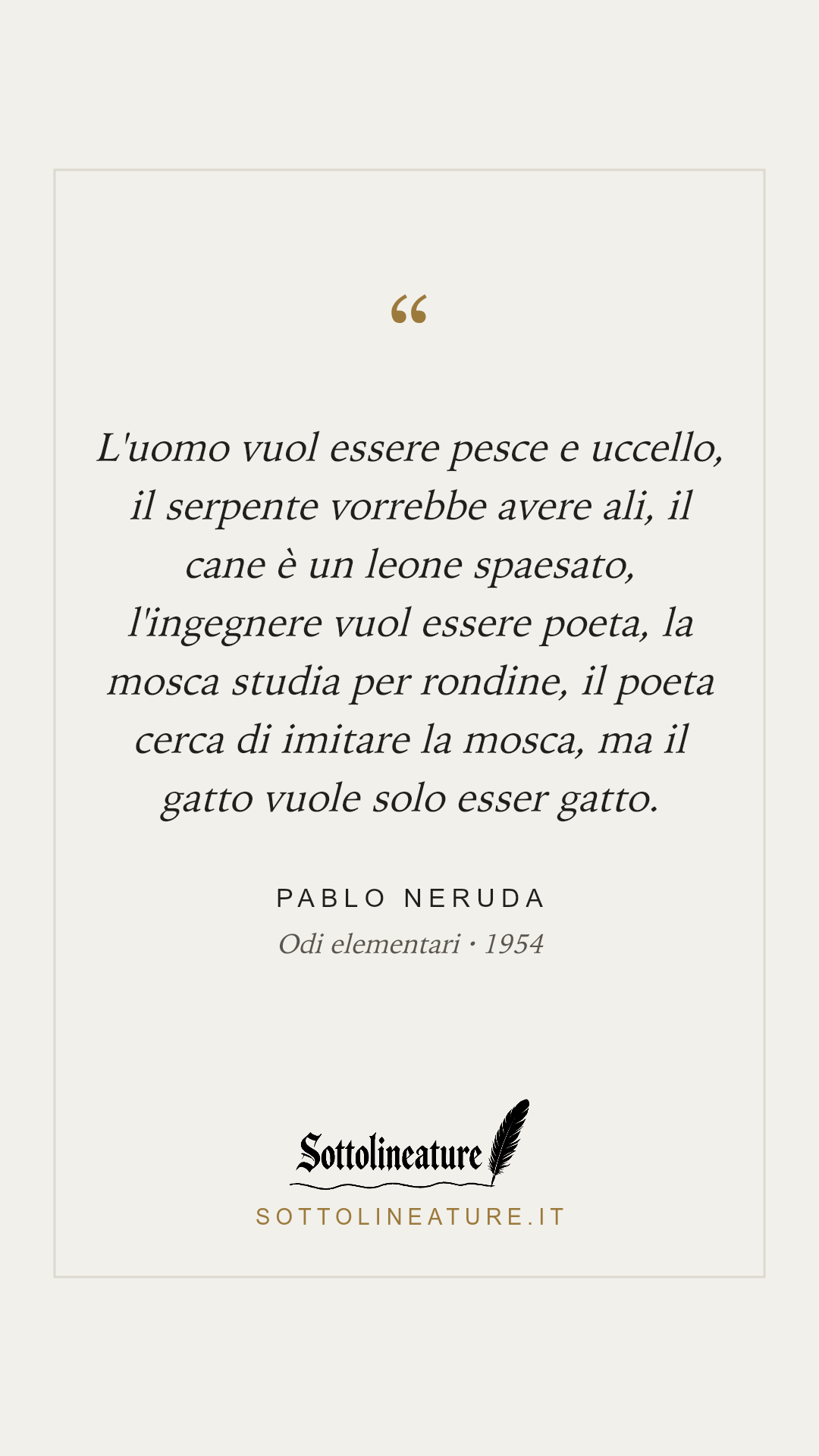 «L'uomo vuol essere pesce e uccello, il serpente vorrebbe avere ali, il cane è un leone spaesato, l'ingegnere vuol essere poeta, la mosca studia per rondine, il poeta cerca di imitare la mosca, ma il gatto vuole solo esser gatto.» — Pablo Neruda, Odi elementari (1954). Grafica Sottolineature, versione chiara.