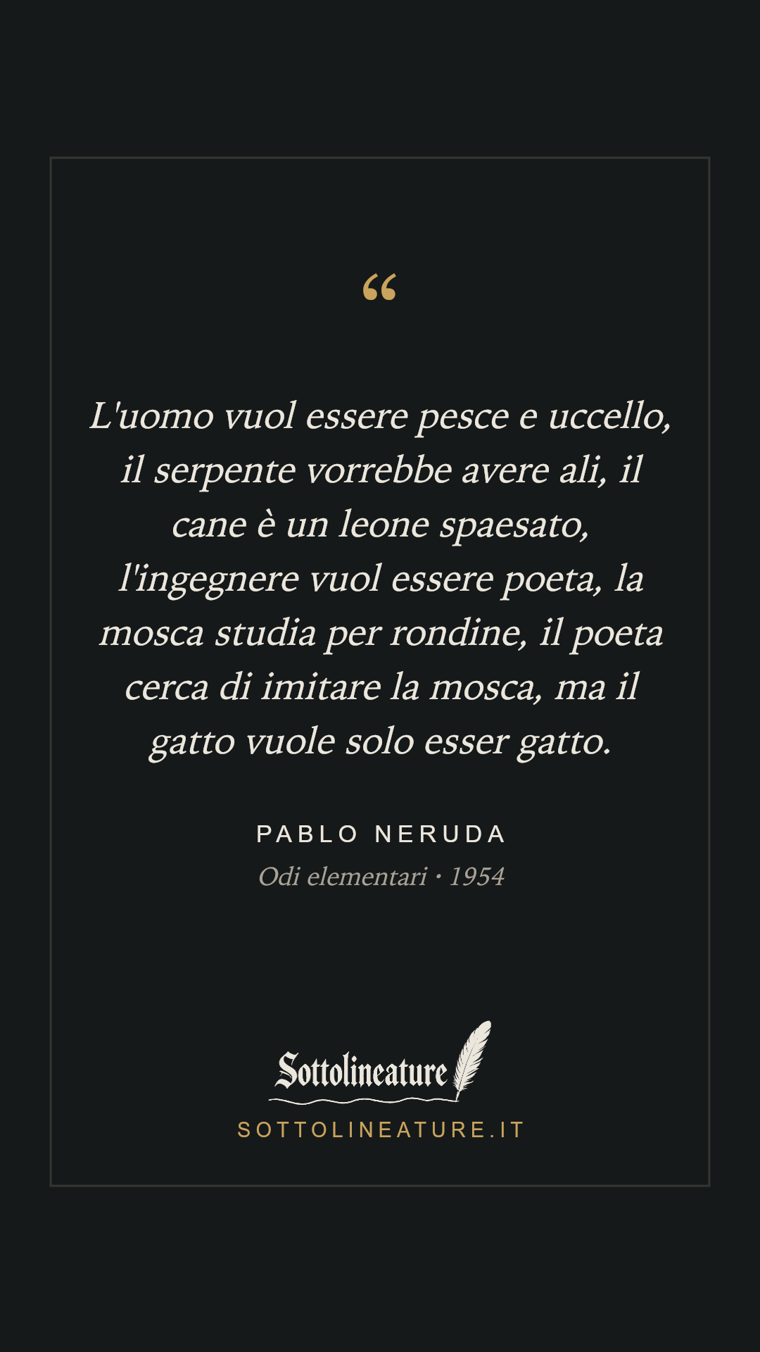 «L'uomo vuol essere pesce e uccello, il serpente vorrebbe avere ali, il cane è un leone spaesato, l'ingegnere vuol essere poeta, la mosca studia per rondine, il poeta cerca di imitare la mosca, ma il gatto vuole solo esser gatto.» — Pablo Neruda, Odi elementari (1954). Grafica Sottolineature, versione scura.