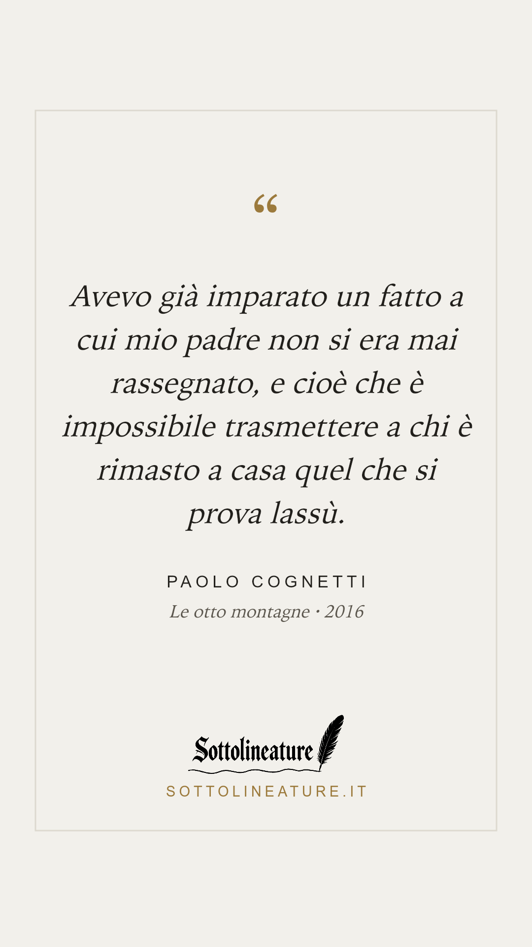«Avevo già imparato un fatto a cui mio padre non si era mai rassegnato, e cioè che è impossibile trasmettere a chi è rimasto a casa quel che si prova lassù.» — Paolo Cognetti, Le otto montagne (2016). Grafica Sottolineature, versione chiara.