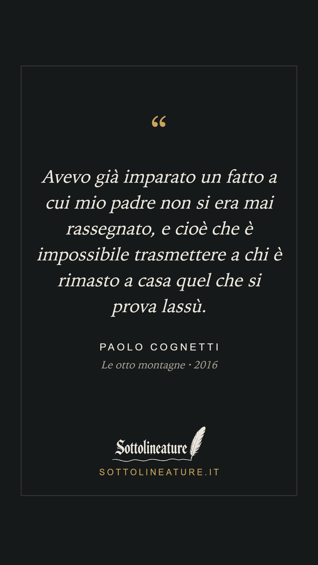 «Avevo già imparato un fatto a cui mio padre non si era mai rassegnato, e cioè che è impossibile trasmettere a chi è rimasto a casa quel che si prova lassù.» — Paolo Cognetti, Le otto montagne (2016). Grafica Sottolineature, versione scura.