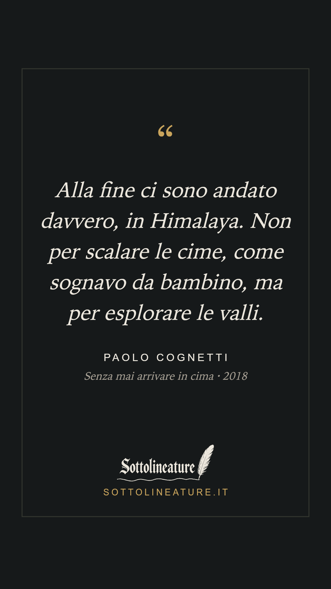 «Alla fine ci sono andato davvero, in Himalaya. Non per scalare le cime, come sognavo da bambino, ma per esplorare le valli.» — Paolo Cognetti, Senza mai arrivare in cima (2018). Grafica Sottolineature, versione scura.