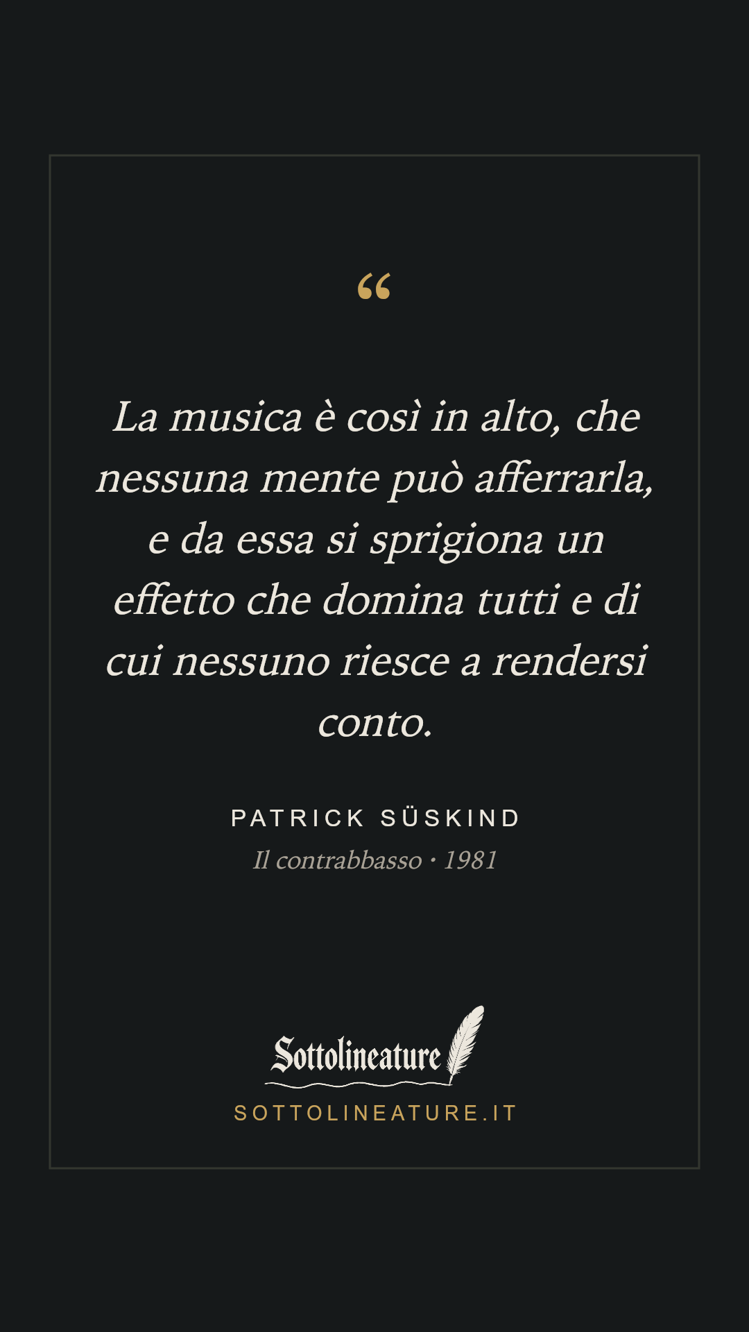 «La musica è così in alto, che nessuna mente può afferrarla, e da essa si sprigiona un effetto che domina tutti e di cui nessuno riesce a rendersi conto.» — Patrick Süskind, Il contrabbasso (1981). Grafica Sottolineature, versione scura.