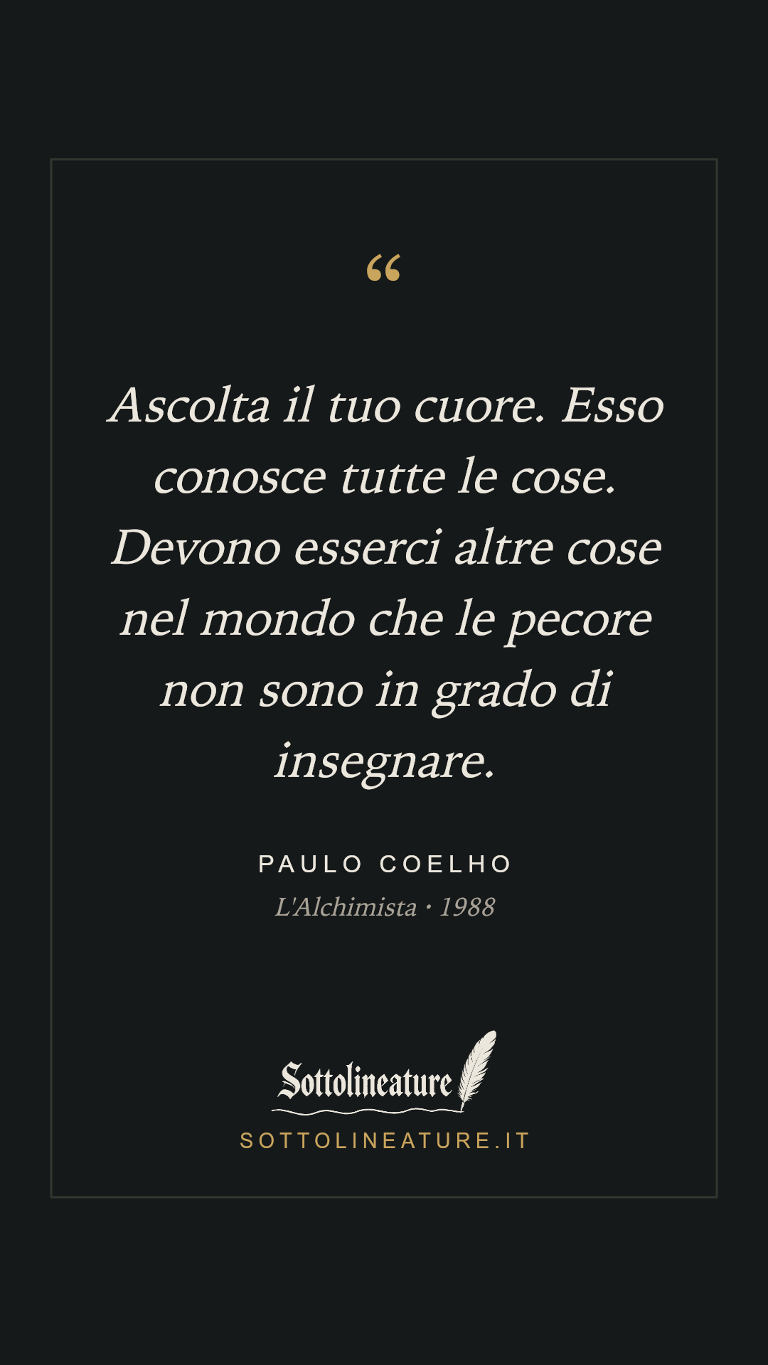 «Ascolta il tuo cuore. Esso conosce tutte le cose. Devono esserci altre cose nel mondo che le pecore non sono in grado di insegnare.» — Paulo Coelho, L'Alchimista (1988). Grafica Sottolineature, versione scura.