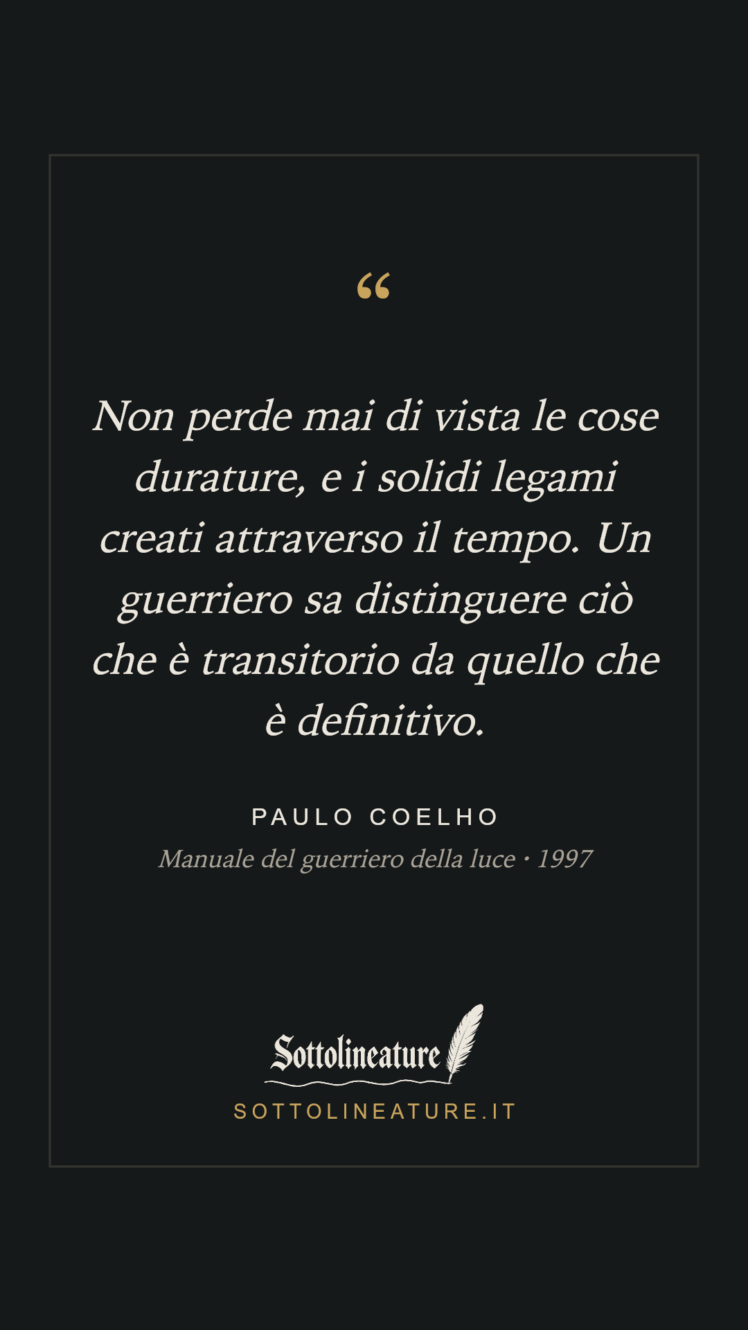 «Non perde mai di vista le cose durature, e i solidi legami creati attraverso il tempo. Un guerriero sa distinguere ciò che è transitorio da quello che è definitivo.» — Paulo Coelho, Manuale del guerriero della luce (1997). Grafica Sottolineature, versione scura.