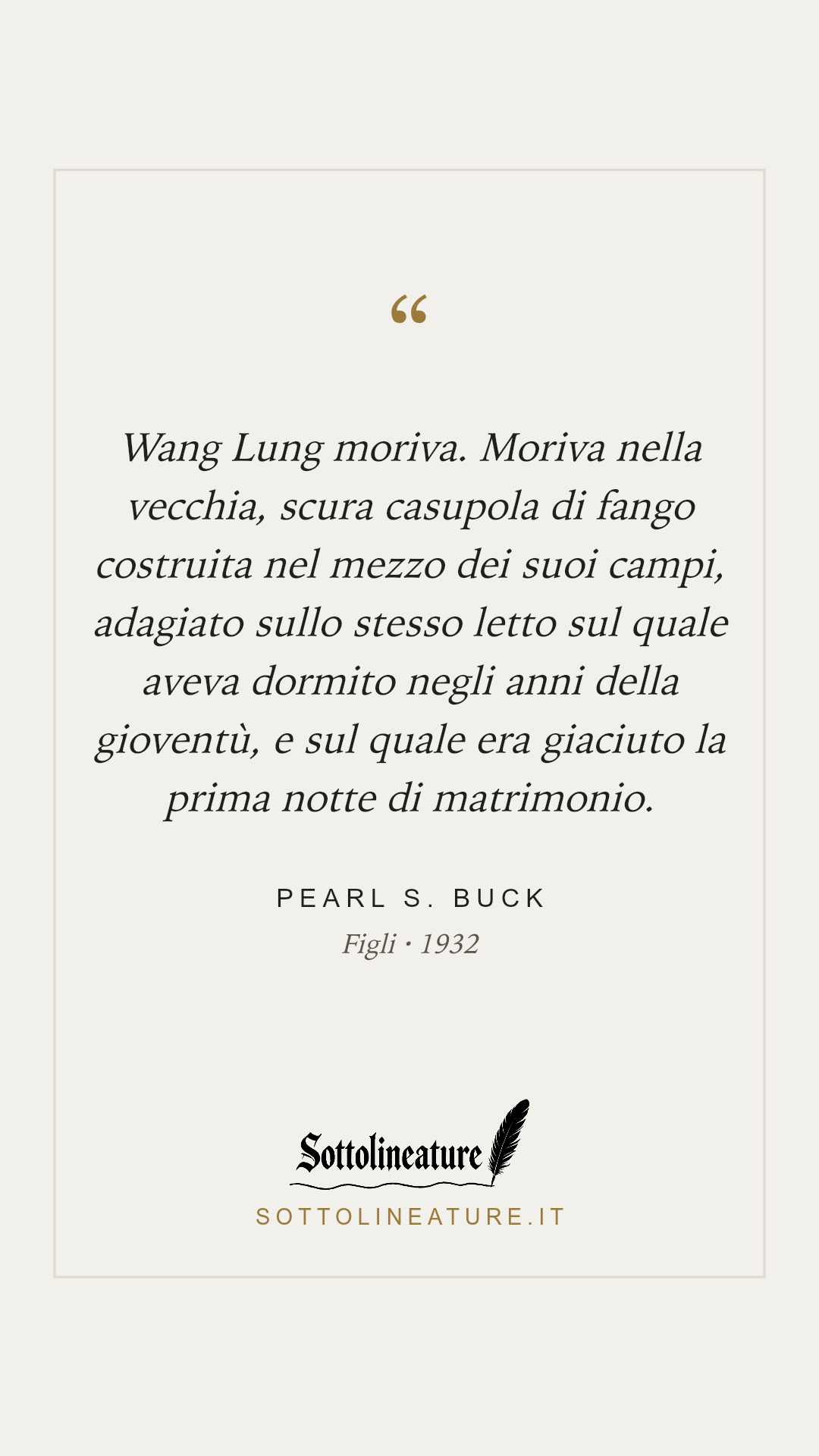 «Wang Lung moriva. Moriva nella vecchia, scura casupola di fango costruita nel mezzo dei suoi campi, adagiato sullo stesso letto sul quale aveva dormito negli anni della gioventù, e sul quale era giaciuto la prima notte di matrimonio.» — Pearl S. Buck, Figli (1932). Grafica Sottolineature, versione chiara.
