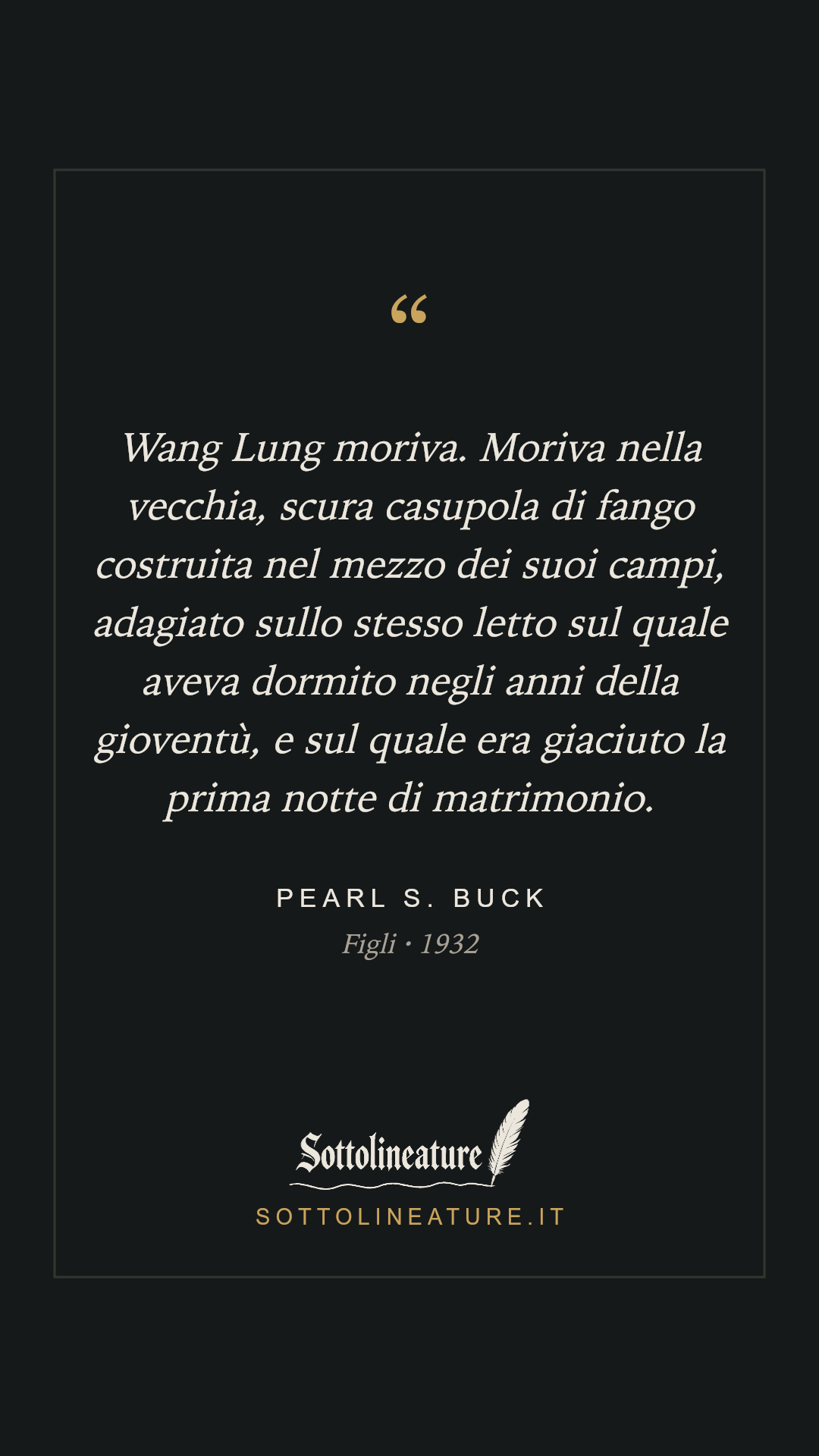 «Wang Lung moriva. Moriva nella vecchia, scura casupola di fango costruita nel mezzo dei suoi campi, adagiato sullo stesso letto sul quale aveva dormito negli anni della gioventù, e sul quale era giaciuto la prima notte di matrimonio.» — Pearl S. Buck, Figli (1932). Grafica Sottolineature, versione scura.