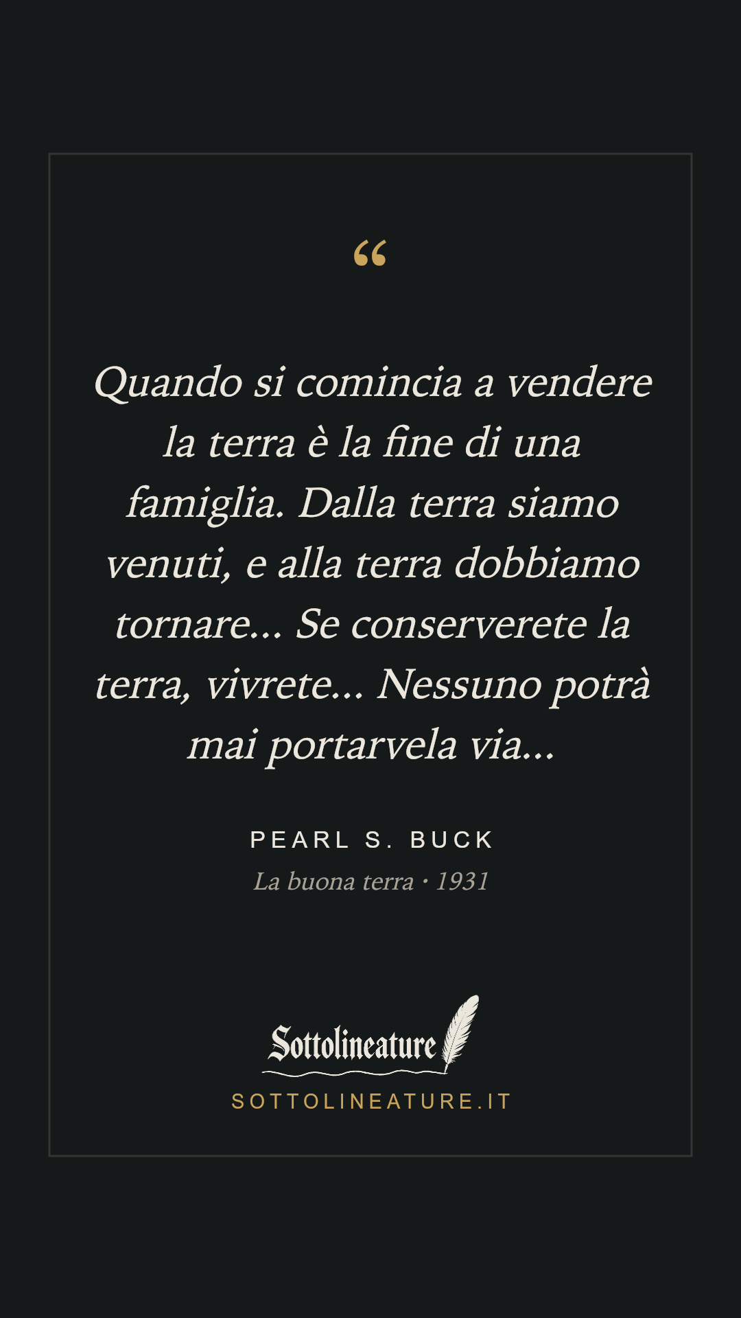 «Quando si comincia a vendere la terra è la fine di una famiglia. Dalla terra siamo venuti, e alla terra dobbiamo tornare... Se conserverete la terra, vivrete... Nessuno potrà mai portarvela via...» — Pearl S. Buck, La buona terra (1931). Grafica Sottolineature, versione scura.