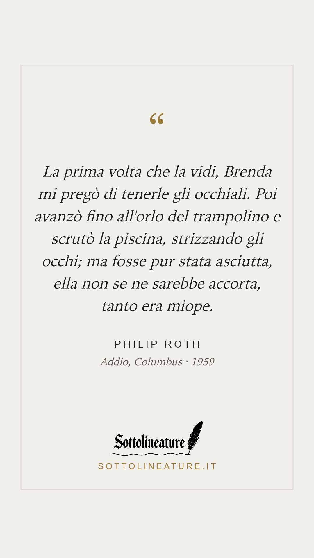 «La prima volta che la vidi, Brenda mi pregò di tenerle gli occhiali. Poi avanzò fino all'orlo del trampolino e scrutò la piscina, strizzando gli occhi; ma fosse pur stata asciutta, ella non se ne sarebbe accorta, tanto era miope.» — Philip Roth, Addio, Columbus (1959). Grafica Sottolineature, versione chiara.