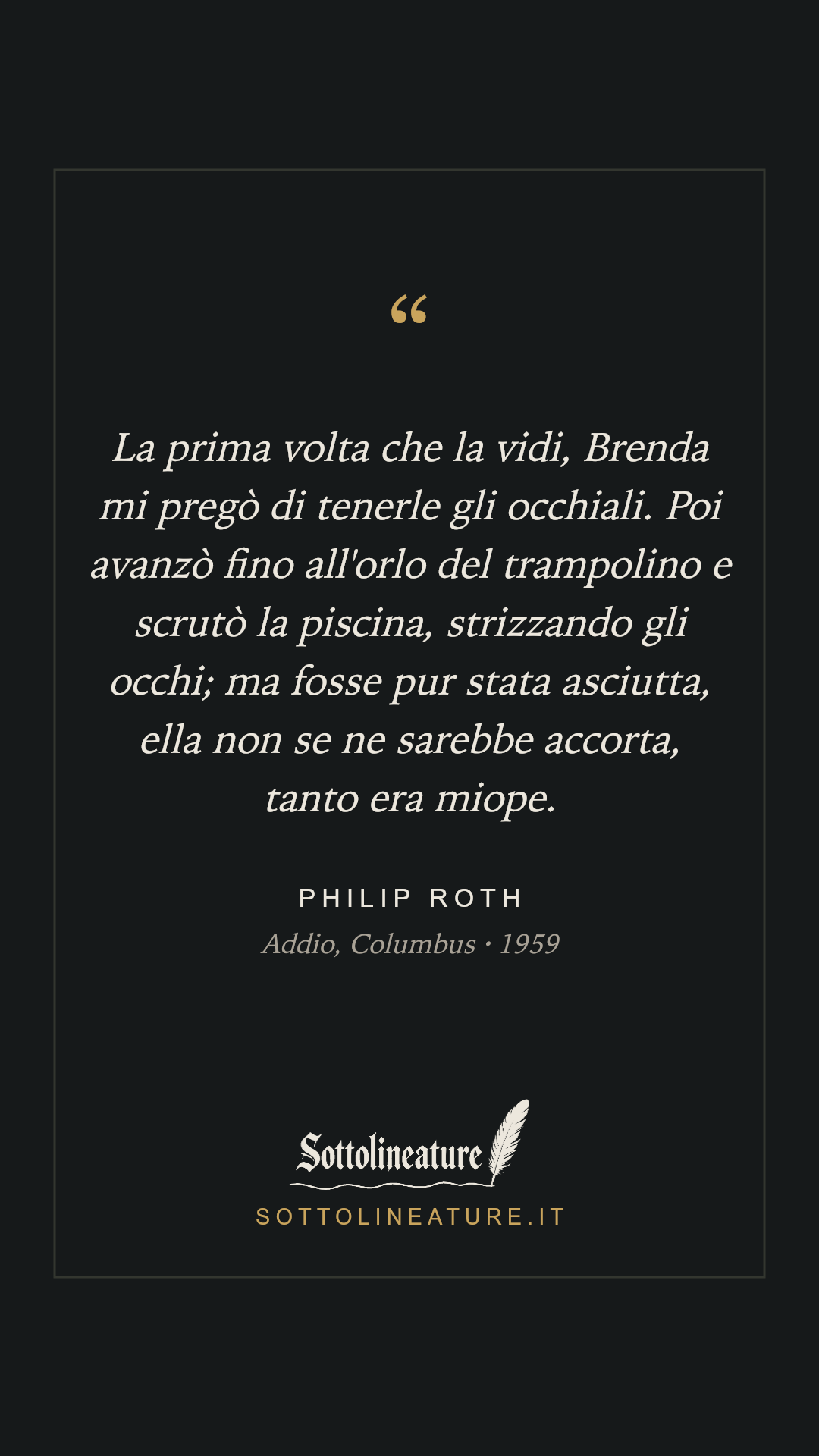 «La prima volta che la vidi, Brenda mi pregò di tenerle gli occhiali. Poi avanzò fino all'orlo del trampolino e scrutò la piscina, strizzando gli occhi; ma fosse pur stata asciutta, ella non se ne sarebbe accorta, tanto era miope.» — Philip Roth, Addio, Columbus (1959). Grafica Sottolineature, versione scura.