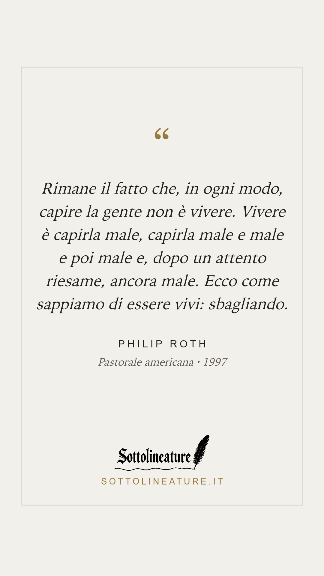 «Rimane il fatto che, in ogni modo, capire la gente non è vivere. Vivere è capirla male, capirla male e male e poi male e, dopo un attento riesame, ancora male. Ecco come sappiamo di essere vivi: sbagliando.» — Philip Roth, Pastorale americana (1997). Grafica Sottolineature, versione chiara.