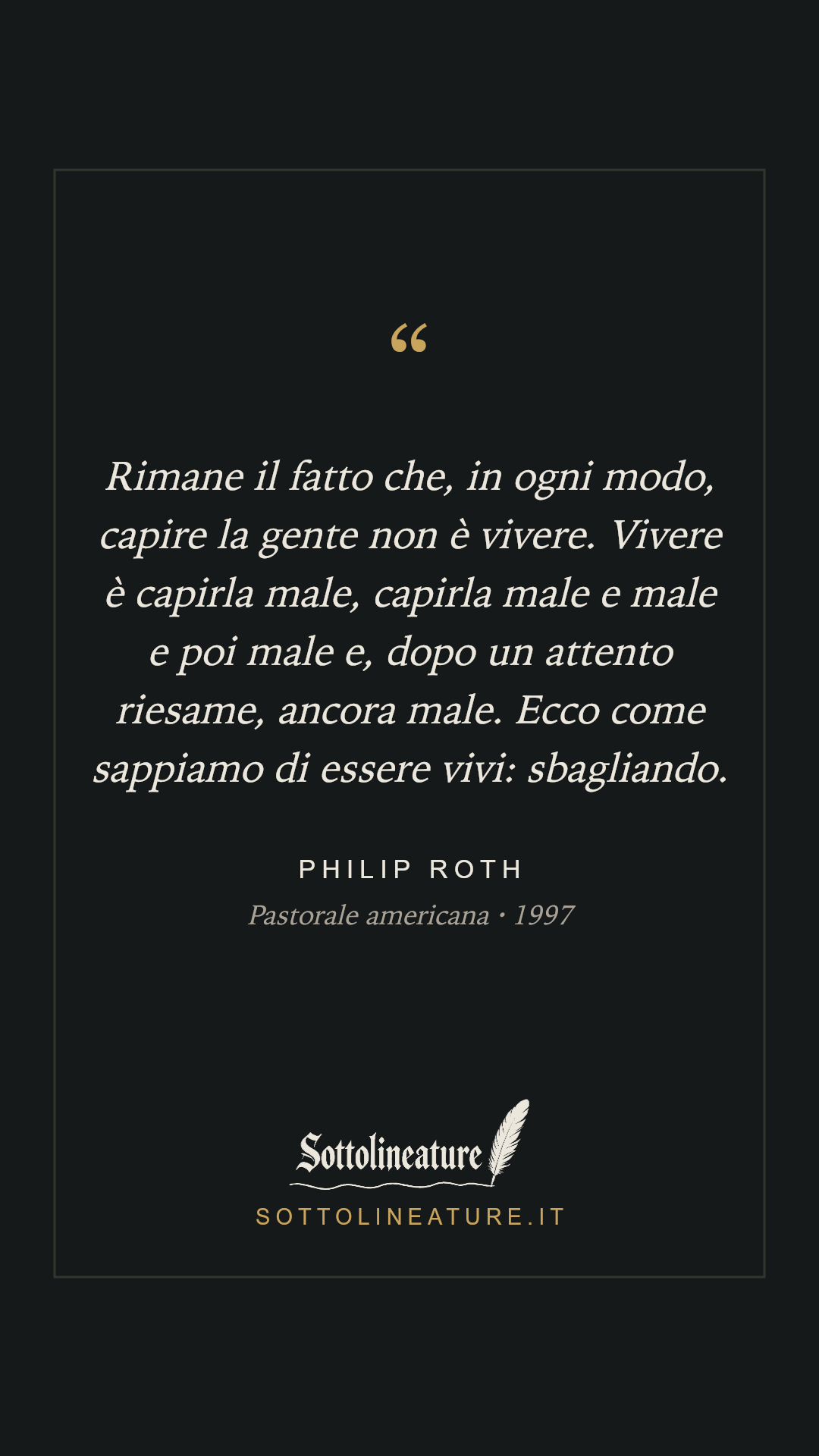 «Rimane il fatto che, in ogni modo, capire la gente non è vivere. Vivere è capirla male, capirla male e male e poi male e, dopo un attento riesame, ancora male. Ecco come sappiamo di essere vivi: sbagliando.» — Philip Roth, Pastorale americana (1997). Grafica Sottolineature, versione scura.