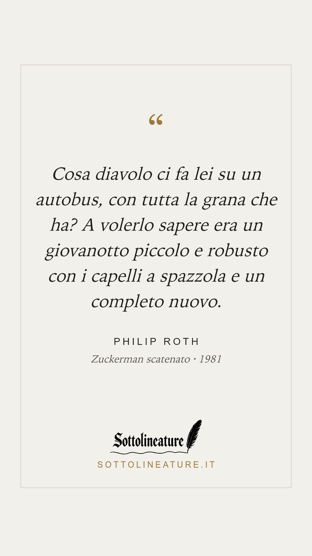 «Cosa diavolo ci fa lei su un autobus, con tutta la grana che ha? A volerlo sapere era un giovanotto piccolo e robusto con i capelli a spazzola e un completo nuovo.» — Philip Roth, Zuckerman scatenato (1981). Grafica Sottolineature, versione chiara.