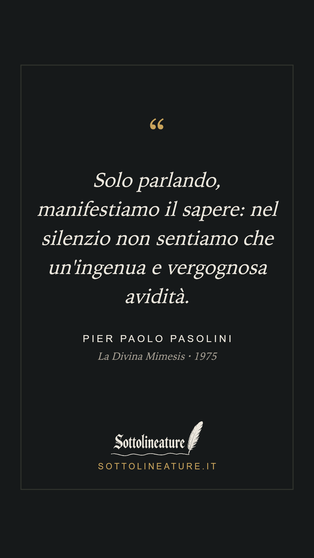 «Solo parlando, manifestiamo il sapere: nel silenzio non sentiamo che un'ingenua e vergognosa avidità.» — Pier Paolo Pasolini, La Divina Mimesis (1975). Grafica Sottolineature, versione scura.