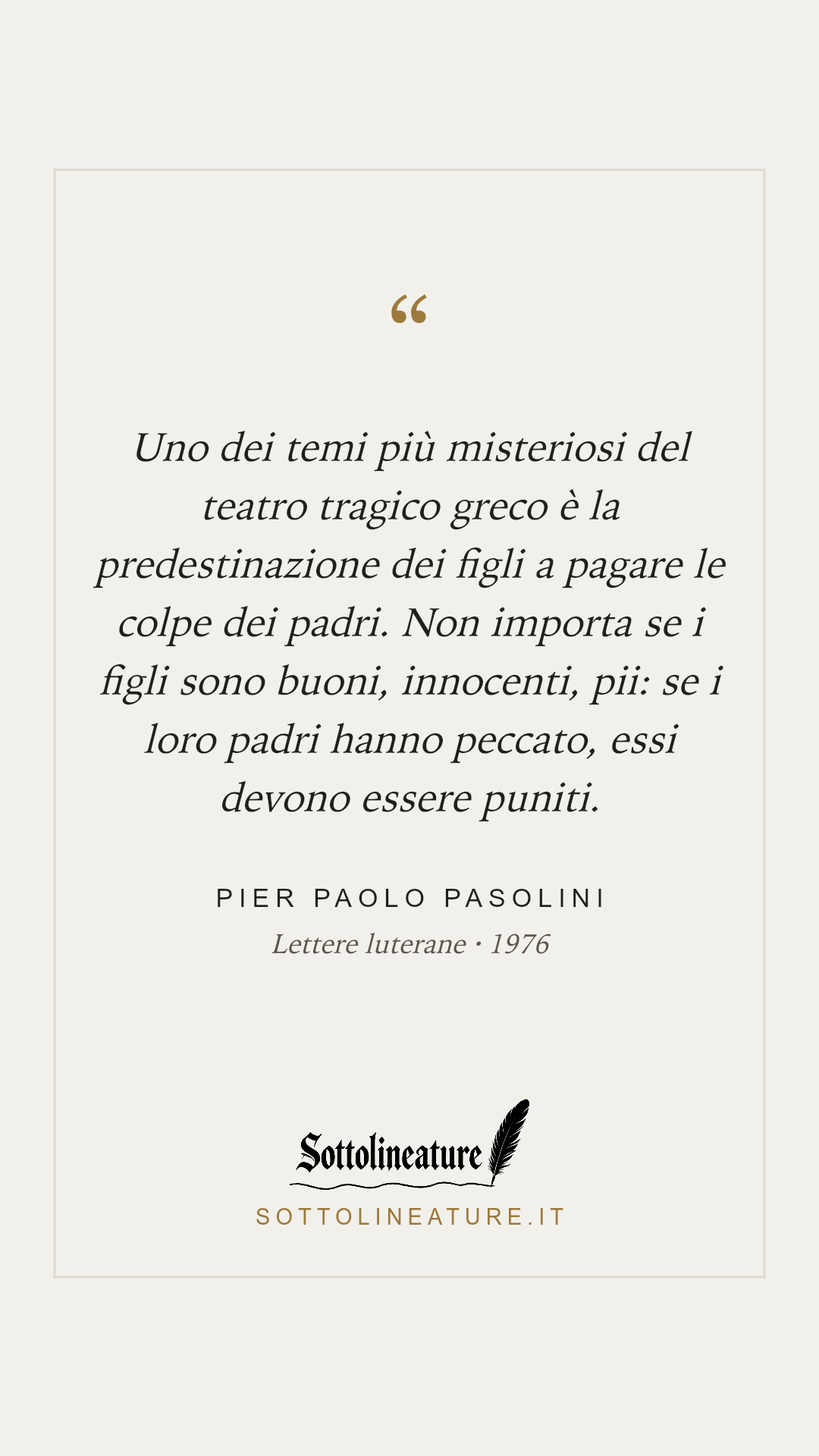 «Uno dei temi più misteriosi del teatro tragico greco è la predestinazione dei figli a pagare le colpe dei padri. Non importa se i figli sono buoni, innocenti, pii: se i loro padri hanno peccato, essi devono essere puniti.» — Pier Paolo Pasolini, Lettere luterane (1976). Grafica Sottolineature, versione chiara.
