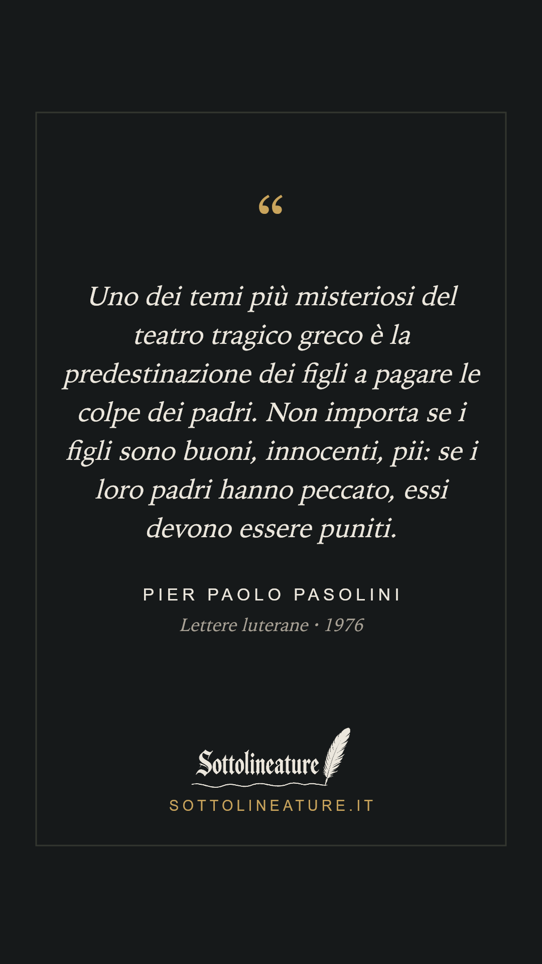 «Uno dei temi più misteriosi del teatro tragico greco è la predestinazione dei figli a pagare le colpe dei padri. Non importa se i figli sono buoni, innocenti, pii: se i loro padri hanno peccato, essi devono essere puniti.» — Pier Paolo Pasolini, Lettere luterane (1976). Grafica Sottolineature, versione scura.