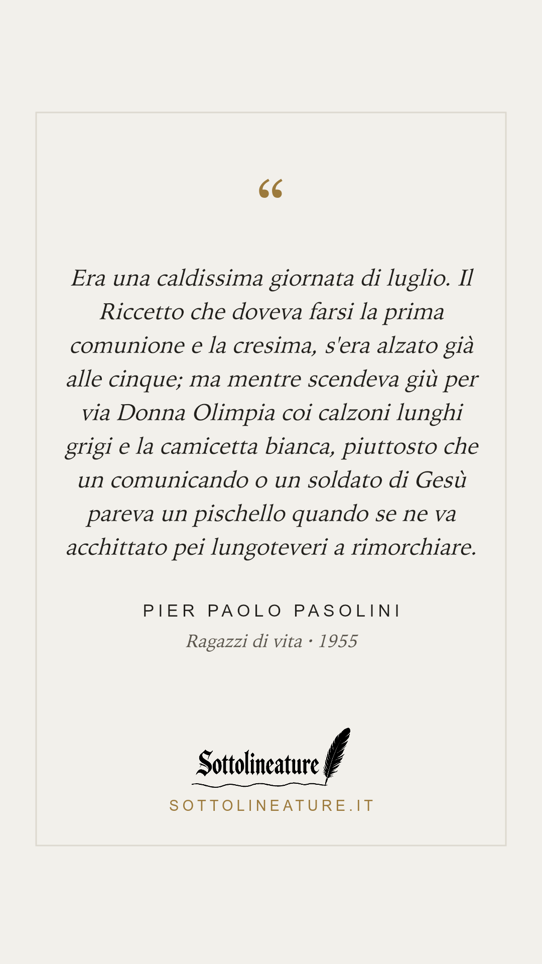 «Era una caldissima giornata di luglio. Il Riccetto che doveva farsi la prima comunione e la cresima, s'era alzato già alle cinque; ma mentre scendeva giù per via Donna Olimpia coi calzoni lunghi grigi e la camicetta bianca, piuttosto che un comunicando o un soldato di Gesù pareva un pischello quando se ne va acchittato pei lungoteveri a rimorchiare.» — Pier Paolo Pasolini, Ragazzi di vita (1955). Grafica Sottolineature, versione chiara.