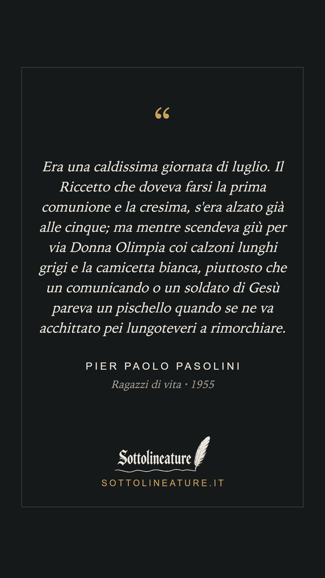 «Era una caldissima giornata di luglio. Il Riccetto che doveva farsi la prima comunione e la cresima, s'era alzato già alle cinque; ma mentre scendeva giù per via Donna Olimpia coi calzoni lunghi grigi e la camicetta bianca, piuttosto che un comunicando o un soldato di Gesù pareva un pischello quando se ne va acchittato pei lungoteveri a rimorchiare.» — Pier Paolo Pasolini, Ragazzi di vita (1955). Grafica Sottolineature, versione scura.