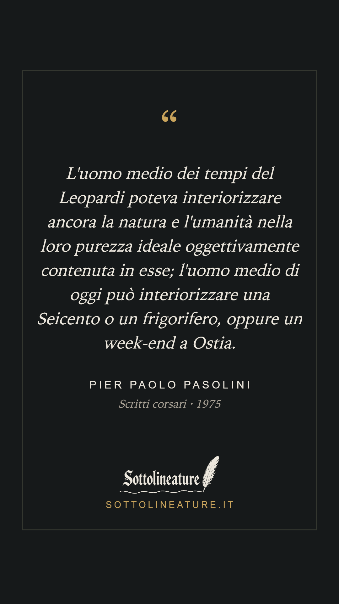 «L'uomo medio dei tempi del Leopardi poteva interiorizzare ancora la natura e l'umanità nella loro purezza ideale oggettivamente contenuta in esse; l'uomo medio di oggi può interiorizzare una Seicento o un frigorifero, oppure un week-end a Ostia.» — Pier Paolo Pasolini, Scritti corsari (1975). Grafica Sottolineature, versione scura.