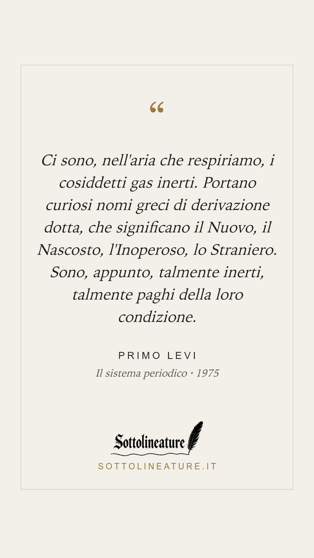 «Ci sono, nell'aria che respiriamo, i cosiddetti gas inerti. Portano curiosi nomi greci di derivazione dotta, che significano il Nuovo, il Nascosto, l'Inoperoso, lo Straniero. Sono, appunto, talmente inerti, talmente paghi della loro condizione.» — Primo Levi, Il sistema periodico (1975). Grafica Sottolineature, versione chiara.