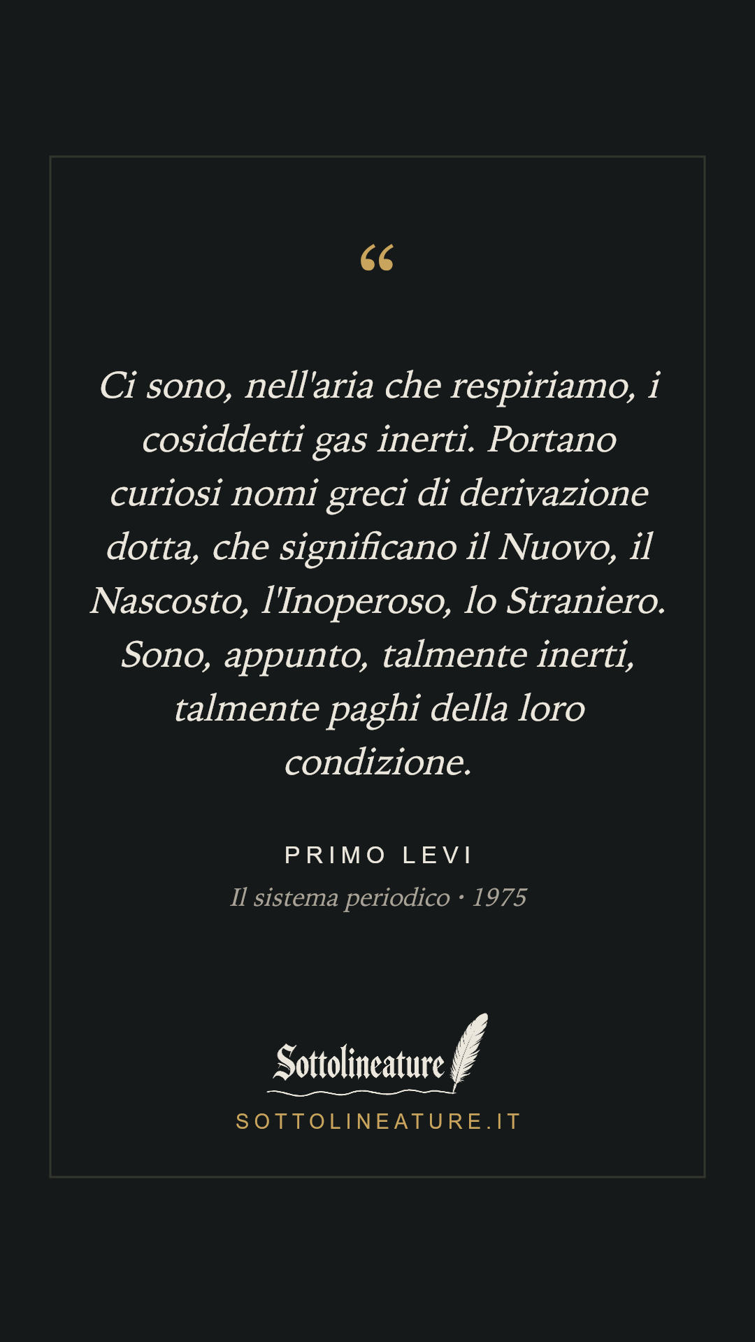 «Ci sono, nell'aria che respiriamo, i cosiddetti gas inerti. Portano curiosi nomi greci di derivazione dotta, che significano il Nuovo, il Nascosto, l'Inoperoso, lo Straniero. Sono, appunto, talmente inerti, talmente paghi della loro condizione.» — Primo Levi, Il sistema periodico (1975). Grafica Sottolineature, versione scura.