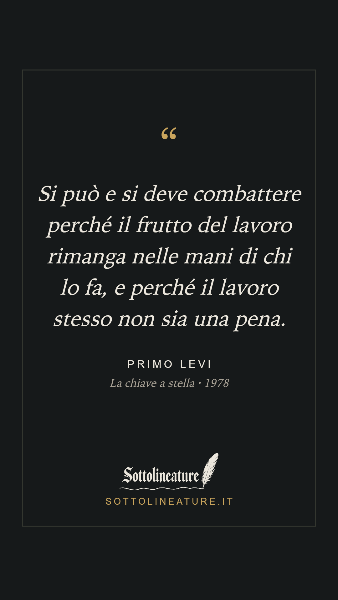 «Si può e si deve combattere perché il frutto del lavoro rimanga nelle mani di chi lo fa, e perché il lavoro stesso non sia una pena.» — Primo Levi, La chiave a stella (1978). Grafica Sottolineature, versione scura.