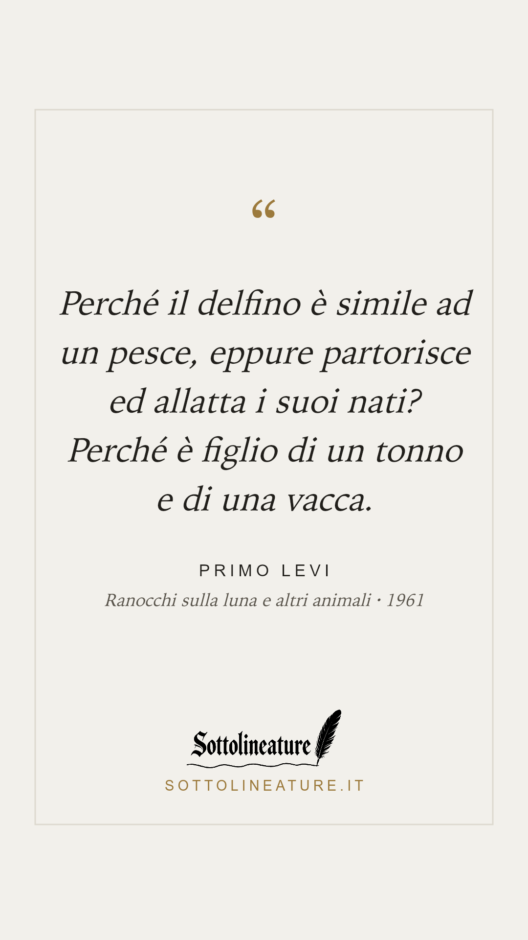 «Perché il delfino è simile ad un pesce, eppure partorisce ed allatta i suoi nati? Perché è figlio di un tonno e di una vacca.» — Primo Levi, Ranocchi sulla luna e altri animali (1961). Grafica Sottolineature, versione chiara.