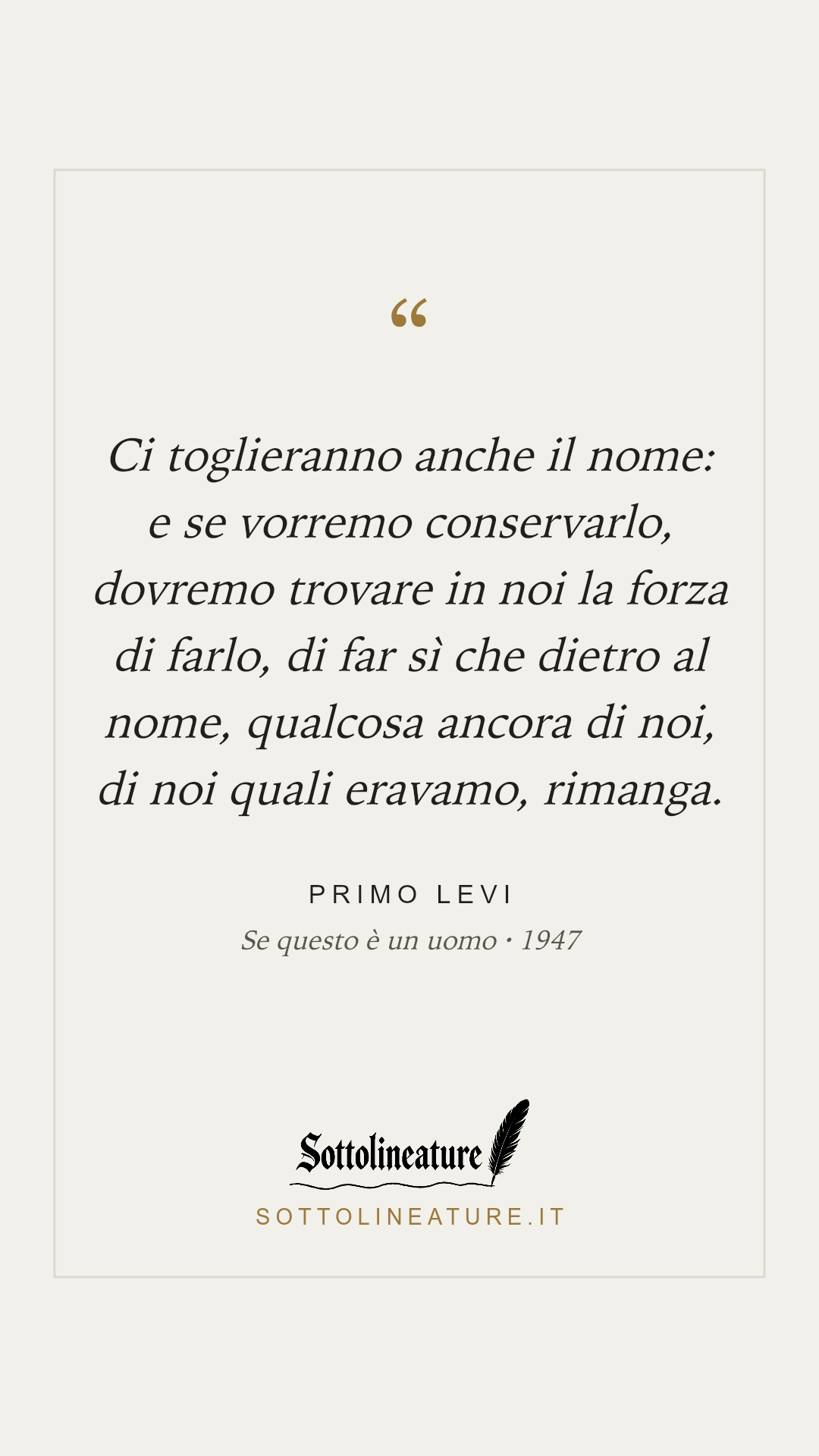 «Ci toglieranno anche il nome: e se vorremo conservarlo, dovremo trovare in noi la forza di farlo, di far sì che dietro al nome, qualcosa ancora di noi, di noi quali eravamo, rimanga.» — Primo Levi, Se questo è un uomo (1947). Grafica Sottolineature, versione chiara.