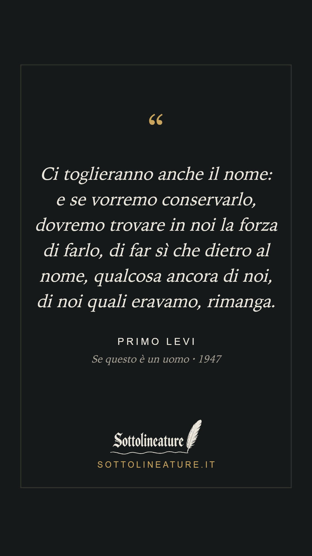 «Ci toglieranno anche il nome: e se vorremo conservarlo, dovremo trovare in noi la forza di farlo, di far sì che dietro al nome, qualcosa ancora di noi, di noi quali eravamo, rimanga.» — Primo Levi, Se questo è un uomo (1947). Grafica Sottolineature, versione scura.