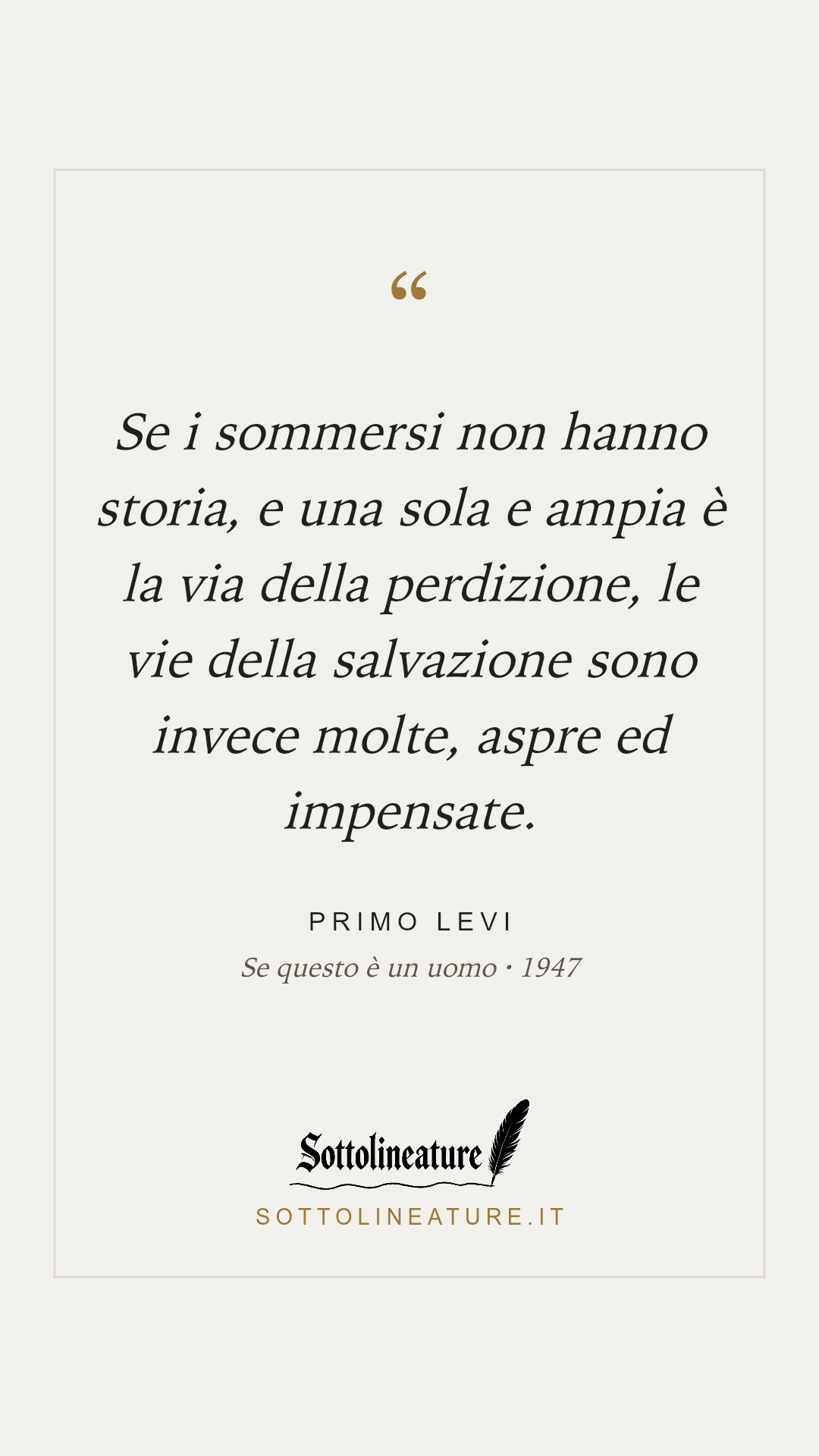 «Se i sommersi non hanno storia, e una sola e ampia è la via della perdizione, le vie della salvazione sono invece molte, aspre ed impensate.» — Primo Levi, Se questo è un uomo (1947). Grafica Sottolineature, versione chiara.