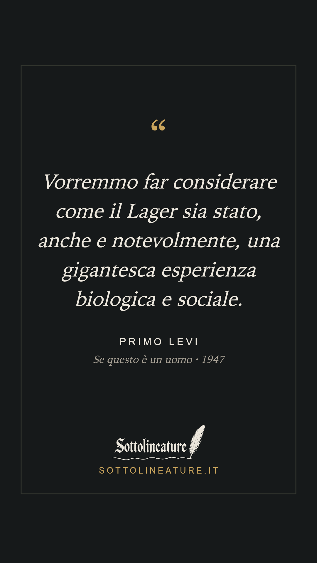 «Vorremmo far considerare come il Lager sia stato, anche e notevolmente, una gigantesca esperienza biologica e sociale.» — Primo Levi, Se questo è un uomo (1947). Grafica Sottolineature, versione scura.