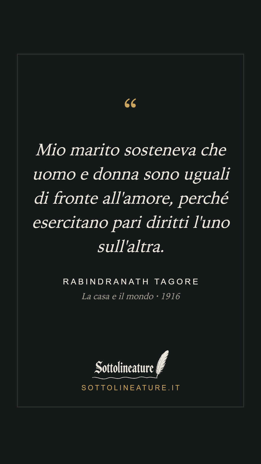 «Mio marito sosteneva che uomo e donna sono uguali di fronte all'amore, perché esercitano pari diritti l'uno sull'altra.» — Rabindranath Tagore, La casa e il mondo (1916). Grafica Sottolineature, versione scura.
