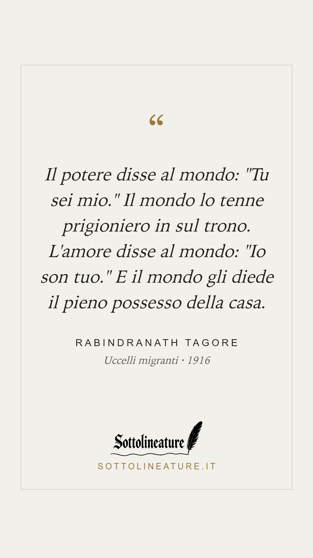 «Il potere disse al mondo: "Tu sei mio." Il mondo lo tenne prigioniero in sul trono. L'amore disse al mondo: "Io son tuo." E il mondo gli diede il pieno possesso della casa.» — Rabindranath Tagore, Uccelli migranti (1916). Grafica Sottolineature, versione chiara.