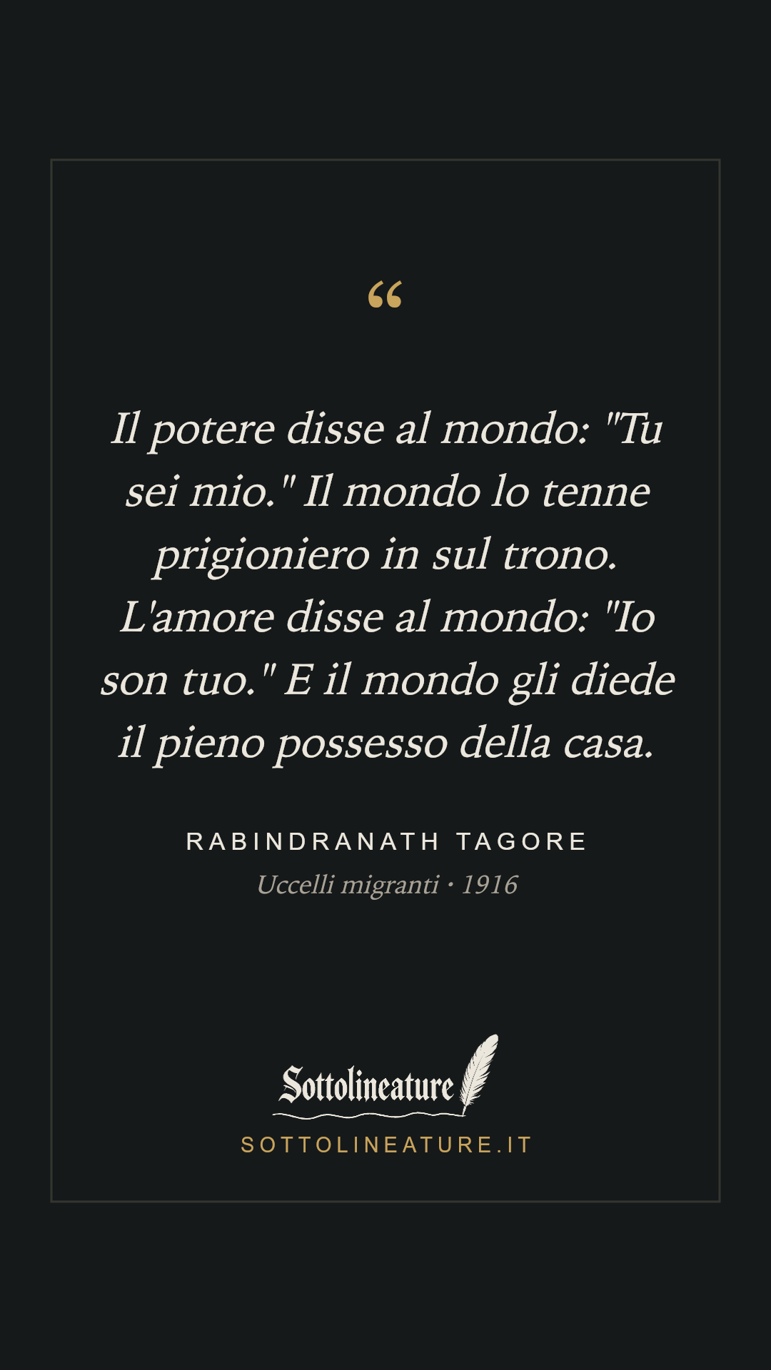 «Il potere disse al mondo: "Tu sei mio." Il mondo lo tenne prigioniero in sul trono. L'amore disse al mondo: "Io son tuo." E il mondo gli diede il pieno possesso della casa.» — Rabindranath Tagore, Uccelli migranti (1916). Grafica Sottolineature, versione scura.