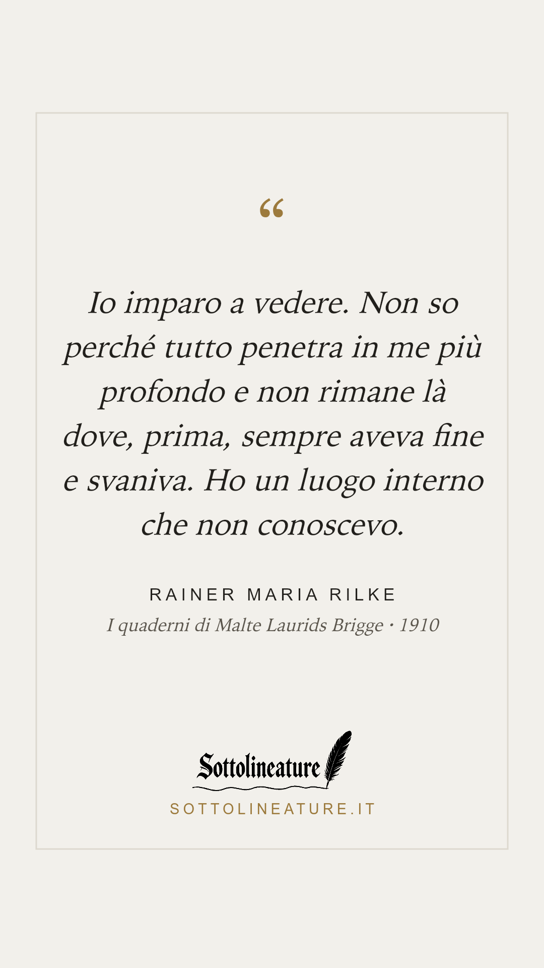 «Io imparo a vedere. Non so perché tutto penetra in me più profondo e non rimane là dove, prima, sempre aveva fine e svaniva. Ho un luogo interno che non conoscevo.» — Rainer Maria Rilke, I quaderni di Malte Laurids Brigge (1910). Grafica Sottolineature, versione chiara.